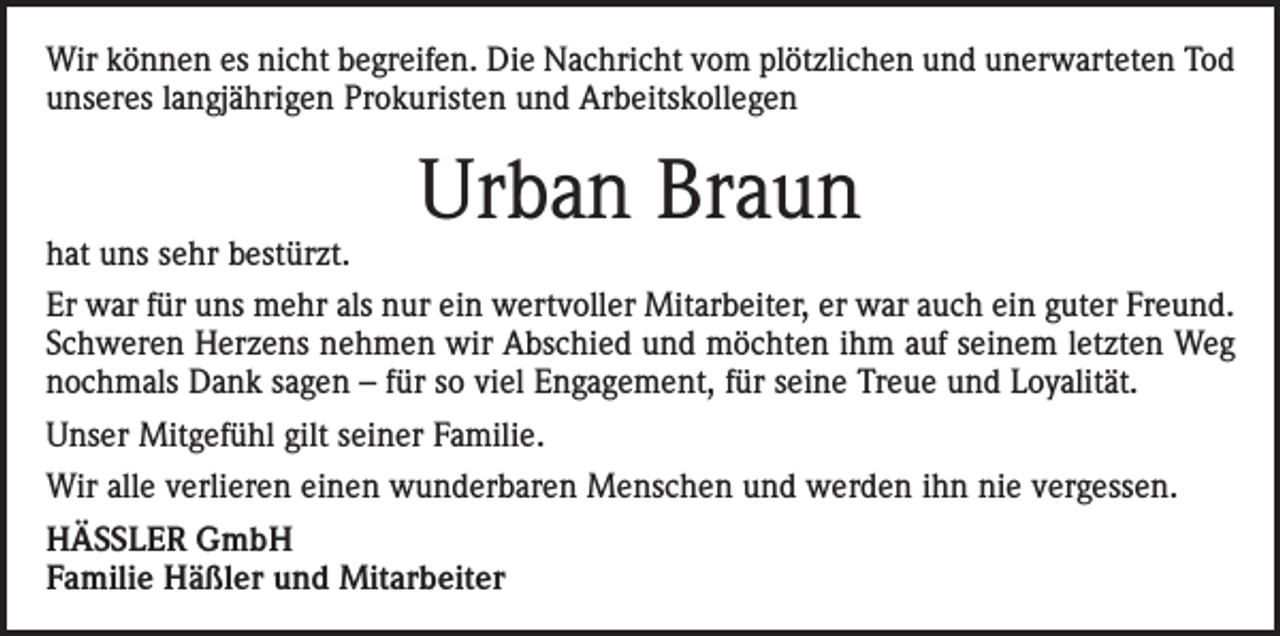 <p>Wir können es nicht begreifen. Die Nachricht vom plötzlichen und unerwarteten Tod<br />unseres langjährigen Prokuristen und Arbeitskollegen</p><p>hat uns sehr bestürzt.</p><p>Urban Braun</p><p>Er war für uns mehr als nur ein wertvoller Mitarbeiter, er war auch ein guter Freund.<br />Schweren Herzens nehmen wir Abschied und möchten ihm auf seinem letzten Weg<br />nochmals Dank sagen – für so viel Engagement, für seine Treue und Loyalität.<br />Unser Mitgefühl gilt seiner Familie.<br />Wir alle verlieren einen wunderbaren Menschen und werden ihn nie vergessen.<br />HÄSSLER GmbH<br />Familie Häßler und Mitarbeiter</p>