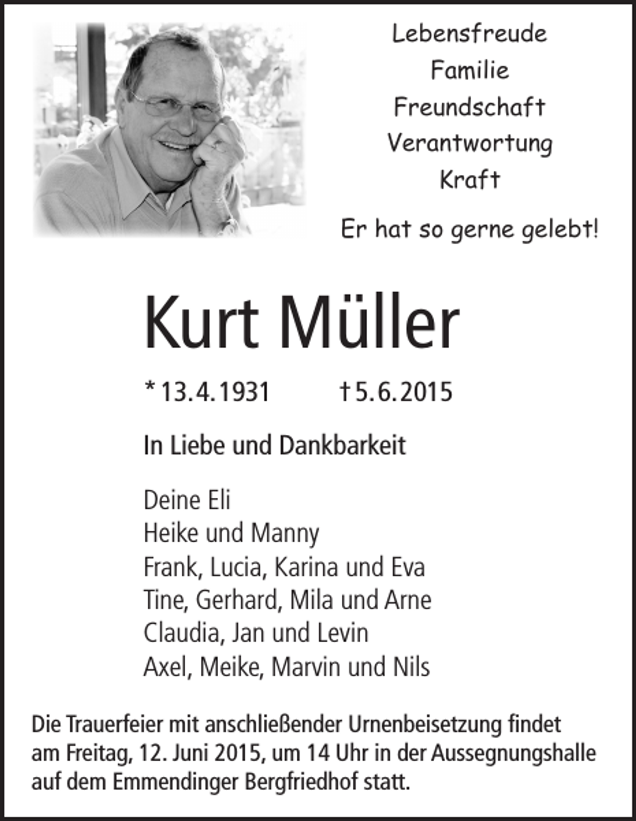 <p>Lebensfreude<br />Familie<br />Freundschaft<br />Verantwortung<br />Kraft<br />Er hat so gerne gelebt!</p><p>Kurt Müller</p><p>* 13. 4. 1931</p><p>In Liebe und Dankbarkeit</p><p>Deine Eli<br />Heike und Manny<br />Frank, Lucia, Karina und Eva<br />Tine, Gerhard, Mila und Arne<br />Claudia, Jan und Levin<br />Axel, Meike, Marvin und Nils</p><p>† 5. 6. 2015</p><p>Die Trauerfeier mit anschließender Urnenbeisetzung findet<br />am Freitag, 12. Juni 2015, um 14 Uhr in der Aussegnungshalle<br />auf dem Emmendinger Bergfriedhof statt.</p>