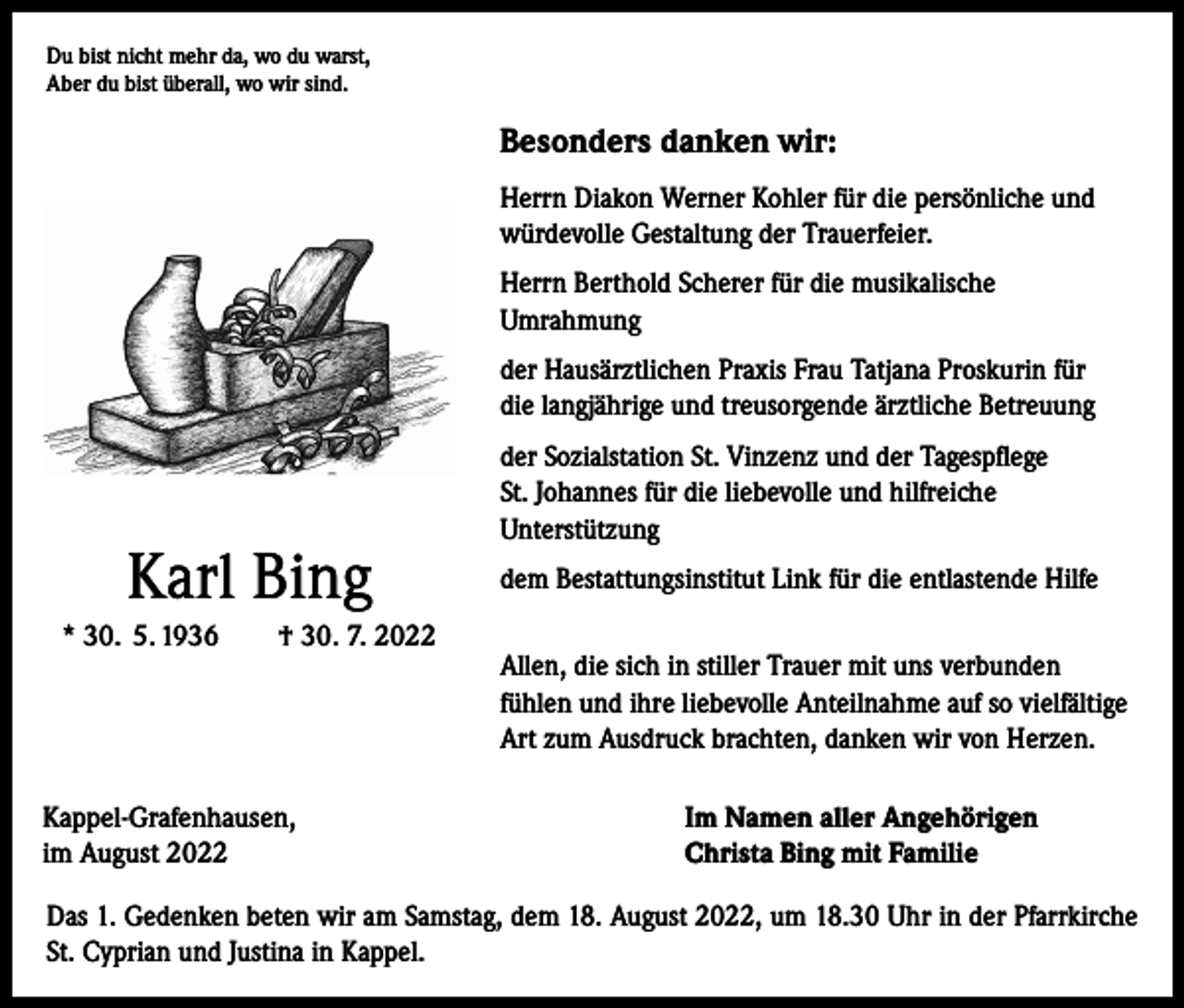 <p>Du bist nicht mehr da, wo du warst,<br />Aber du bist überall, wo wir sind.</p><p>Besonders danken wir:<br />Herrn Diakon Werner Kohler für die persönliche und<br />würdevolle Gestaltung der Trauerfeier.<br />Herrn Berthold Scherer für die musikalische<br />Umrahmung<br />der Hausärztlichen Praxis Frau Tatjana Proskurin für<br />die langjährige und treusorgende ärztliche Betreuung</p><p>Karl Bing<br />* 30. 5. 1936</p><p>† 30. 7. 2022</p><p>Kappel-Grafenhausen,<br />im August 2022</p><p>der Sozialstation St. Vinzenz und der Tagespflege<br />St. Johannes für die liebevolle und hilfreiche<br />Unterstützung<br />dem Bestattungsinstitut Link für die entlastende Hilfe<br />Allen, die sich in stiller Trauer mit uns verbunden<br />fühlen und ihre liebevolle Anteilnahme auf so vielfältige<br />Art zum Ausdruck brachten, danken wir von Herzen.<br />Im Namen aller Angehörigen<br />Christa Bing mit Familie</p><p>Das 1. Gedenken beten wir am Samstag, dem 18. August 2022, um 18.30 Uhr in der Pfarrkirche<br />St. Cyprian und Justina in Kappel.</p>