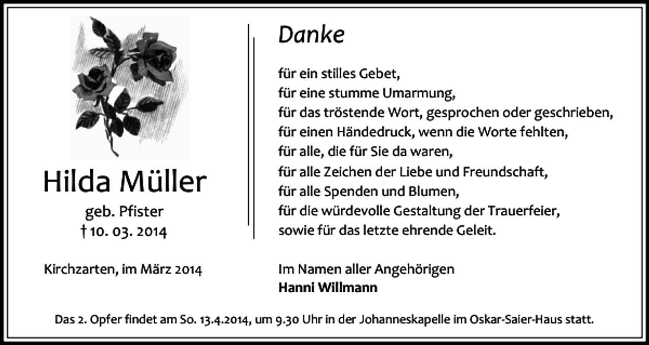 <p>Danke</p><p>Hilda Müller<br />geb. Pfister<br />† 10. 03. 2014</p><p>Kirchzarten, im März 2014</p><p>für ein stilles Gebet,<br />für eine stumme Umarmung,<br />für das tröstende Wort, gesprochen oder geschrieben,<br />für einen Händedruck, wenn die Worte fehlten,<br />für alle, die für Sie da waren,<br />für alle Zeichen der Liebe und Freundschaft,<br />für alle Spenden und Blumen,<br />für die würdevolle Gestaltung der Trauerfeier,<br />sowie für das letzte ehrende Geleit.<br />Im Namen aller Angehörigen<br />Hanni Willmann</p><p>Das 2. Opfer findet am So. 13.4.2014, um 9.30 Uhr in der Johanneskapelle im Oskar-Saier-Haus statt.</p>