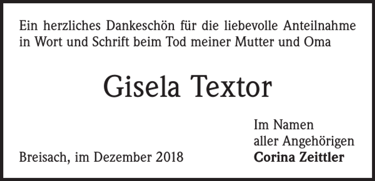 <p>Ein herzliches Dankeschön für die liebevolle Anteilnahme<br />in Wort und Schrift beim Tod meiner Mutter und Oma</p><p>Gisela Textor</p><p>Breisach, im Dezember 2018</p><p>Im Namen<br />aller Angehörigen<br />Corina Zeittler</p>