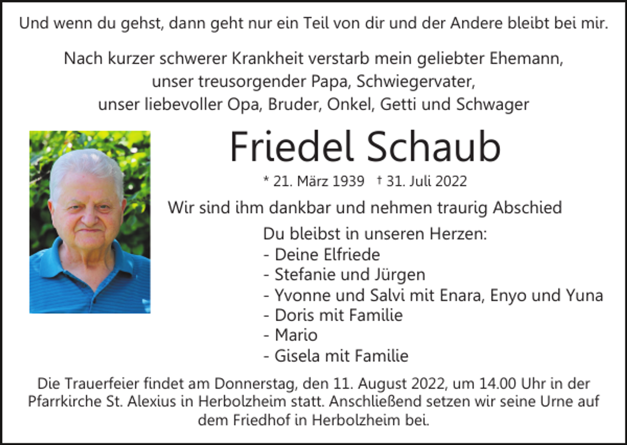 <p>Und wenn du gehst, dann geht nur ein Teil von dir und der Andere bleibt bei mir.</p><p>Nach kurzer schwerer Krankheit verstarb mein geliebter Ehemann,<br />unser treusorgender Papa, Schwiegervater,<br />unser liebevoller Opa, Bruder, Onkel, Getti und Schwager</p><p>Friedel Schaub<br />* 21. März 1939 † 31. Juli 2022</p><p>Wir sind ihm dankbar und nehmen traurig Abschied<br />Du bleibst in unseren Herzen:<br />- Deine Elfriede<br />- Stefanie und Jürgen<br />- Yvonne und Salvi mit Enara, Enyo und Yuna<br />- Doris mit Familie<br />- Mario<br />- Gisela mit Familie<br />Die Trauerfeier findet am Donnerstag, den 11. August 2022, um 14.00 Uhr in der<br />Pfarrkirche St. Alexius in Herbolzheim statt. Anschließend setzen wir seine Urne auf<br />dem Friedhof in Herbolzheim bei.</p>