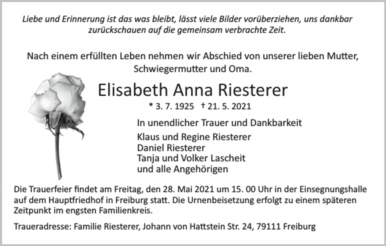 <p>Liebe und Erinnerung ist das was bleibt, lässt viele Bilder vorüberziehen, uns dankbar<br />zurückschauen auf die gemeinsam verbrachte Zeit.</p><p>Nach einem erfüllten Leben nehmen wir Abschied von unserer lieben Mu�er,<br />Schwiegermu�er und Oma.</p><p>Elisabeth Anna Riesterer<br />* 3. 7. 1925 † 21. 5. 2021</p><p>In unendlicher Trauer und Dankbarkeit<br />Klaus und Regine Riesterer<br />Daniel Riesterer<br />Tanja und Volker Lascheit<br />und alle Angehörigen<br />Die Trauerfeier ﬁndet am Freitag, den 28. Mai 2021 um 15. 00 Uhr in der Einsegnungshalle<br />auf dem Haup�riedhof in Freiburg sta�. Die Urnenbeisetzung erfolgt zu einem späteren<br />Zeitpunkt im engsten Familienkreis.<br />Traueradresse: Familie Riesterer, Johann von Ha�stein Str. 24, 79111 Freiburg</p>
