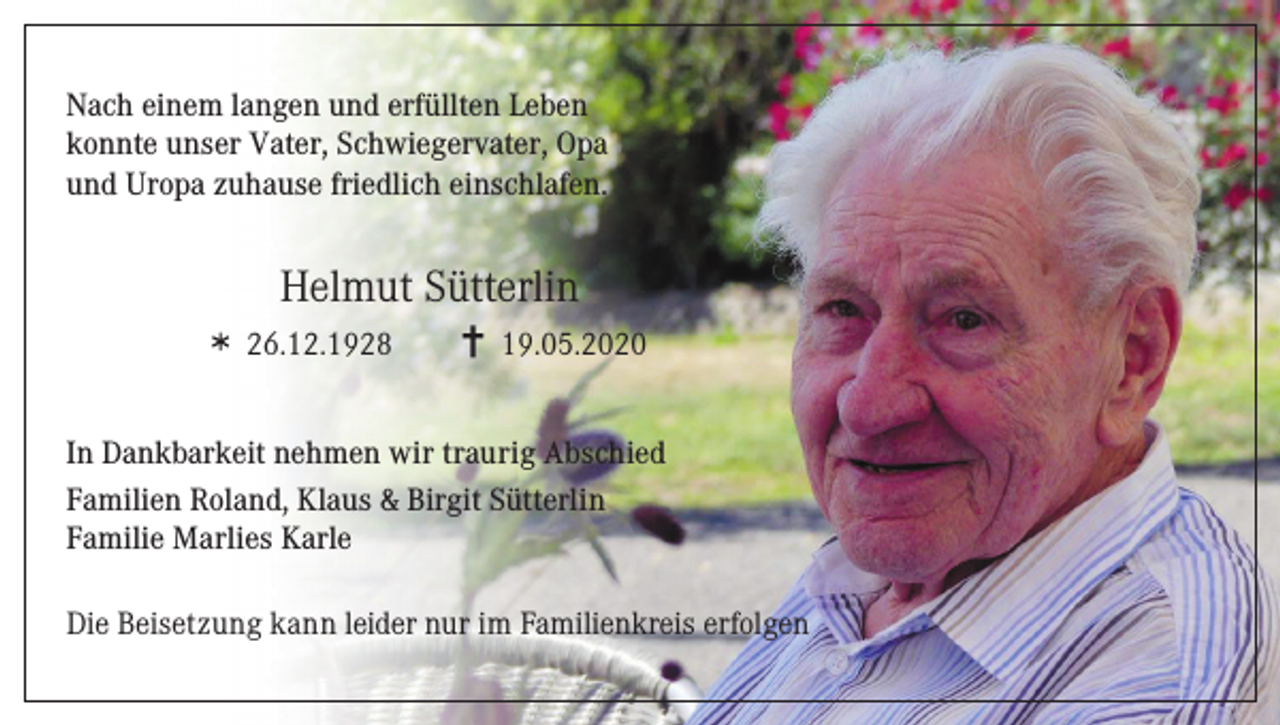<p>Nach einem langen und erfüllten Leben<br />konnte unser Vater, Schwiegervater, Opa<br />und Uropa zuhause friedlich einschlafen.</p><p>Helmut Sütterlin<br />26.12.1928</p><p>19.05.2020</p><p>In Dankbarkeit nehmen wir traurig Abschied<br />Familien Roland, Klaus &amp; Birgit Sütterlin<br />Familie Marlies Karle<br />Die Beisetzung kann leider nur im Familienkreis erfolgen</p>