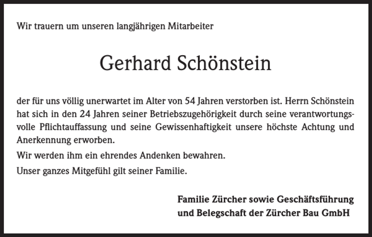 <p>Wir trauern um unseren langjährigen Mitarbeiter</p><p>Gerhard Schönstein<br />der für uns völlig unerwartet im Alter von 54 Jahren verstorben ist. Herrn Schönstein<br />hat sich in den 24 Jahren seiner Betriebszugehörigkeit durch seine verantwortungsvolle Pflichtauffassung und seine Gewissenhaftigkeit unsere höchste Achtung und<br />Anerkennung erworben.<br />Wir werden ihm ein ehrendes Andenken bewahren.<br />Unser ganzes Mitgefühl gilt seiner Familie.<br />Familie Zürcher sowie Geschäftsführung<br />und Belegschaft der Zürcher Bau GmbH</p>