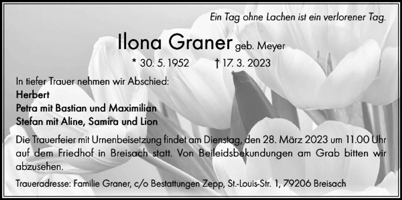 <p>Ein Tag ohne Lachen ist ein verlorener Tag.</p><p>Ilona Graner geb. Meyer<br />* 30. 5. 1952</p><p>† 17. 3. 2023</p><p>In tiefer Trauer nehmen wir Abschied:<br />Herbert<br />Petra mit Bastian und Maximilian<br />Stefan mit Aline, Samira und Lion<br />Die Trauerfeier mit Urnenbeisetzung findet am Dienstag, den 28. März 2023 um 11.00 Uhr<br />auf dem Friedhof in Breisach statt. Von Beileidsbekundungen am Grab bitten wir<br />abzusehen.<br />Traueradresse: Familie Graner, c/o Bestattungen Zepp, St.-Louis-Str. 1, 79206 Breisach</p>