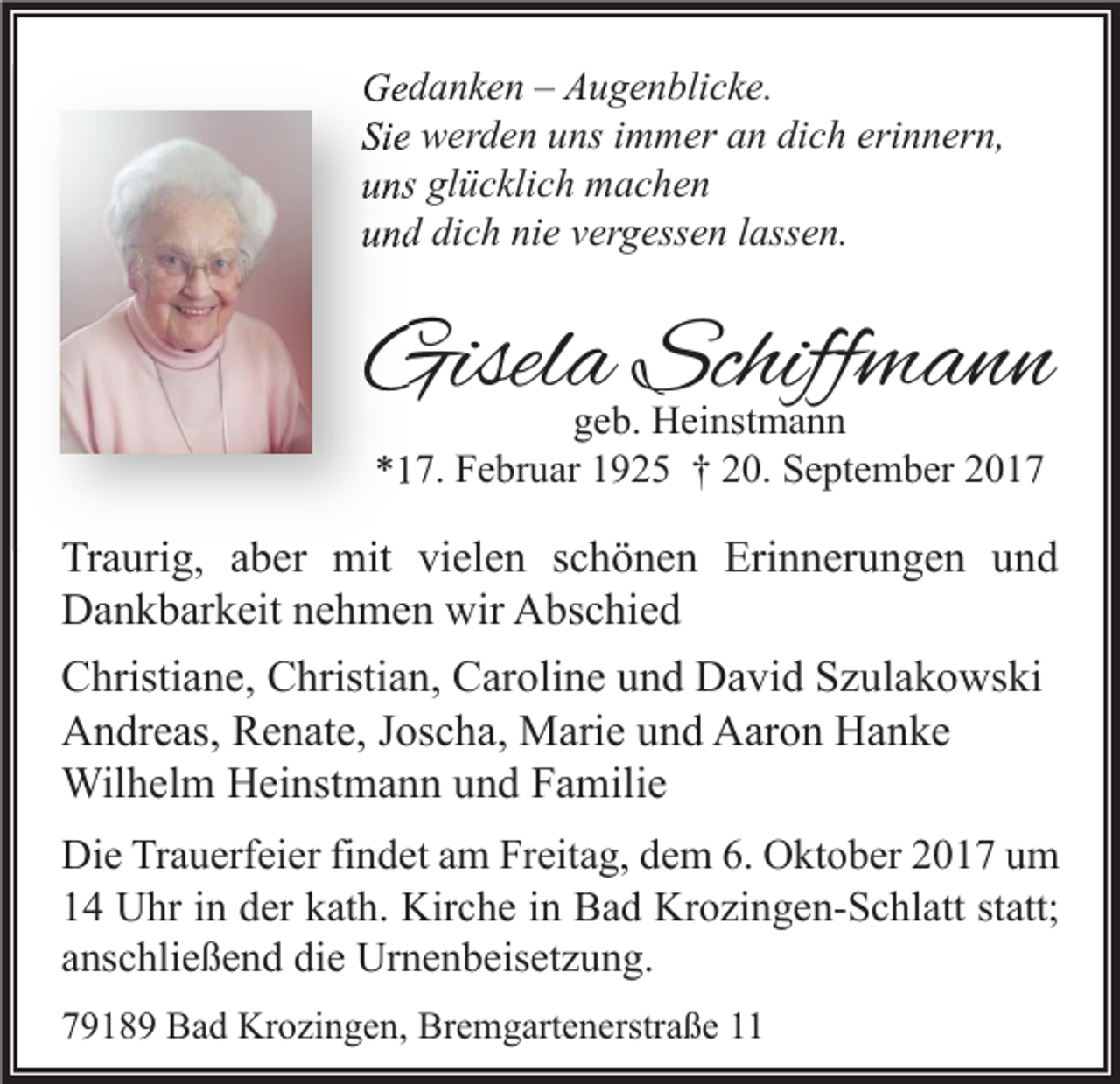 <p>GGedanken<br />e d a n k e n –– AAugenblicke.<br />u g e n bli c k e.<br />Sie<br />Si<br />e werden<br />w er d e n uuns<br />ns iimmer<br />m m er aan<br />n di<br />dich<br />c h eri<br />erinnern,<br />n n er n,<br />uuns<br />ns gl<br />glücklich<br />ü c kli c h machen<br />m ac he n<br />uund<br />n d di<br />dich<br />c h ni<br />nie<br />e vvergessen<br />er g ess e n llassen.<br />ass e n.</p><p>Gisela<br />Gisel<br />a Schiff<br />Schiffmann<br />mann<br />ggeb.<br />e b. Heinstmann<br />H ei nst m a n n<br />**17.<br />1 7. Februar<br />F e br u ar 11925<br />9 2 5 †† 220.<br />0. September<br />S e pt e m b er 22</p><p>Traurig,<br />Tr<br />a uri g, aaber<br />b er mit<br />mit vivielen<br />el e n sschönen<br />c h ö n e n Eri<br />Erinnerungen<br />n n er u n g e n uund<br />nd<br />DDankbarkeit<br />a n k b ar k eit nnehmen<br />e h m e n wir<br />bs c hi e d<br />wir AAbschied<br />CChristiane,<br />hristi a n e, CChristian,<br />hristi a n, CCaroline<br />ar oli n e uund<br />n d David<br />D a vi d SSzulakowski<br />z ul a k o ws ki<br />AAndreas,<br />n dr e as, RRenate,<br />e n at e, J Joscha,<br />os c h a, Marie<br />M ari e uund<br />n d AAaron<br />ar o n HHanke<br />a n ke<br />Wil<br />h el m HHeinstmann<br />ei nst m a n n u und<br />n d F Familie<br />a mili e<br />Wilhelm<br />Di e TrTrauerfeier<br />Die<br />a u erf ei er fifindet<br />n d et aam<br />m FrFreitag,<br />eit a g, ddem<br />e m 6.6. OOktober<br />kt o b er 22017<br />0 1 7 uum<br />m<br />11 Uhr<br />U hr iin<br />n dder<br />er kkath.<br />at h. Kirche<br />Kir c h e iin<br />n Bad<br />B a d Krozingen-Schlatt<br />Kr o zi n g e n- S c hl att ststatt;<br />att;<br />aanschließend<br />ns c hli e ß e n d die<br />di e Urnenbeisetzung.<br />Ur n e n b eis et z u n g.<br />77918 1 8 9 Bad<br />B a d Krozingen,<br />Kr o zi n g e n, Bremgartenerstraße<br />Br e m g art e n erstr a ß e 11</p>