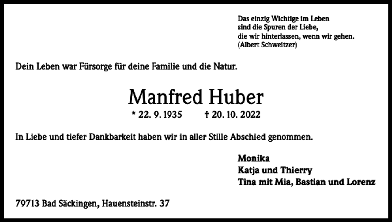 <p>Das einzig Wichtige im Leben<br />sind die Spuren der Liebe,<br />die wir hinterlassen, wenn wir gehen.<br />(Albert Schweitzer)</p><p>Dein Leben war Fürsorge für deine Familie und die Natur.</p><p>Manfred Huber<br />* 22. 9. 1935</p><p>† 20. 10. 2022</p><p>In Liebe und tiefer Dankbarkeit haben wir in aller Stille Abschied genommen.<br />Monika<br />Katja und Thierry<br />Tina mit Mia, Bastian und Lorenz<br />79713 Bad Säckingen, Hauensteinstr. 37</p>