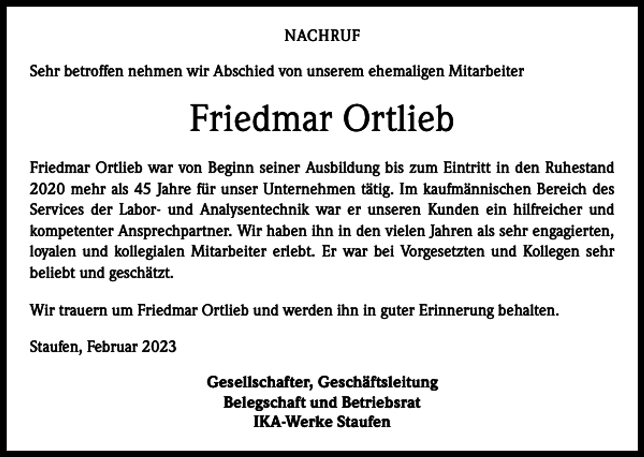 <p>NACHRUF<br />Sehr betroffen nehmen wir Abschied von unserem ehemaligen Mitarbeiter</p><p>Friedmar Ortlieb<br />Friedmar Ortlieb war von Beginn seiner Ausbildung bis zum Eintritt in den Ruhestand<br />2020 mehr als 45 Jahre für unser Unternehmen tätig. Im kaufmännischen Bereich des<br />Services der Labor- und Analysentechnik war er unseren Kunden ein hilfreicher und<br />kompetenter Ansprechpartner. Wir haben ihn in den vielen Jahren als sehr engagierten,<br />loyalen und kollegialen Mitarbeiter erlebt. Er war bei Vorgesetzten und Kollegen sehr<br />beliebt und g­ eschätzt.<br />Wir trauern um Friedmar Ortlieb und werden ihn in guter Erinnerung behalten.<br />Staufen, Februar 2023<br />Gesellschafter, Geschäftsleitung<br />Belegschaft und Betriebsrat<br />IKA-Werke Staufen</p>