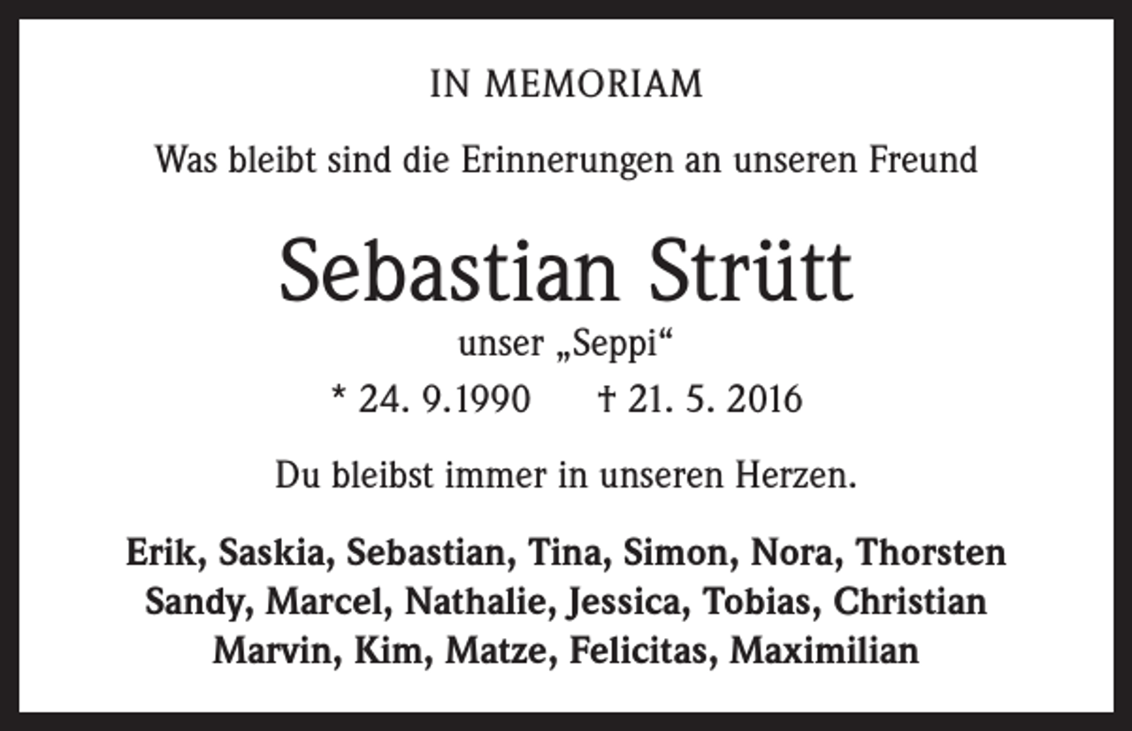 <p>IN MEMORIAM<br />Was bleibt sind die Erinnerungen an unseren Freund</p><p>Sebastian Strütt<br />unser „Seppi“<br />* 24. 9.1990<br />† 21. 5. 2016</p><p>Du bleibst immer in unseren Herzen.<br />Erik, Saskia, Sebastian, Tina, Simon, Nora, Thorsten<br />Sandy, Marcel, Nathalie, Jessica, Tobias, Christian<br />Marvin, Kim, Matze, Felicitas, Maximilian</p>