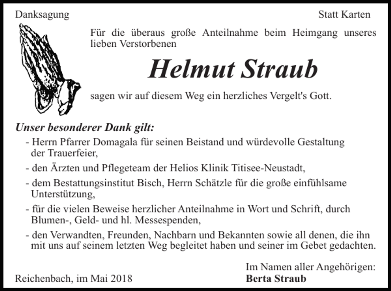 <p>Danksagung</p><p>Statt Karten<br />Für die überaus große Anteilnahme beim Heimgang unseres<br />lieben Verstorbenen</p><p>Helmut Straub</p><p>sagen wir auf diesem Weg ein herzliches Vergelt's Gott.</p><p>Unser besonderer Dank gilt:</p><p>- Herrn Pfarrer Domagala für seinen Beistand und würdevolle Gestaltung<br />der Trauerfeier,<br />- den Ärzten und Pflegeteam der Helios Klinik Titisee-Neustadt,<br />- dem Bestattungsinstitut Bisch, Herrn Schätzle für die große einfühlsame<br />Unterstützung,<br />- für die vielen Beweise herzlicher Anteilnahme in Wort und Schrift, durch<br />Blumen-, Geld- und hl. Messespenden,<br />- den Verwandten, Freunden, Nachbarn und Bekannten sowie all denen, die ihn<br />mit uns auf seinem letzten Weg begleitet haben und seiner im Gebet gedachten.</p><p>Reichenbach, im Mai 2018</p><p>Im Namen aller Angehörigen:<br />Berta Straub</p>