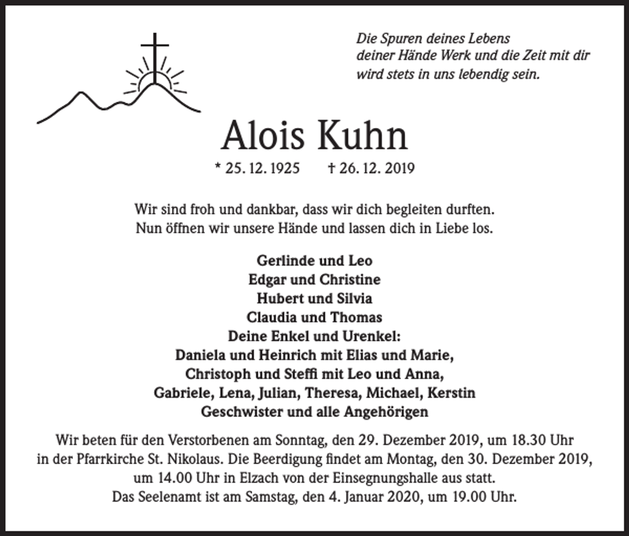 <p>Die Spuren deines Lebens<br />deiner Hände Werk und die Zeit mit dir<br />wird stets in uns lebendig sein.</p><p>Alois Kuhn</p><p>* 25. 12. 1925</p><p>† 26. 12. 2019</p><p>Wir sind froh und dankbar, dass wir dich begleiten durften.<br />Nun öffnen wir unsere Hände und lassen dich in Liebe los.<br />Gerlinde und Leo<br />Edgar und Christine<br />Hubert und Silvia<br />Claudia und Thomas<br />Deine Enkel und Urenkel:<br />Daniela und Heinrich mit Elias und Marie,<br />Christoph und Steffi mit Leo und Anna,<br />Gabriele, Lena, Julian, Theresa, Michael, Kerstin<br />Geschwister und alle Angehörigen<br />Wir beten für den Verstorbenen am Sonntag, den 29. Dezember 2019, um 18.30 Uhr<br />in der Pfarrkirche St. Nikolaus. Die Beerdigung findet am Montag, den 30. Dezember 2019,<br />um 14.00 Uhr in Elzach von der Einsegnungshalle aus statt.<br />Das Seelenamt ist am Samstag, den 4. Januar 2020, um 19.00 Uhr.</p>