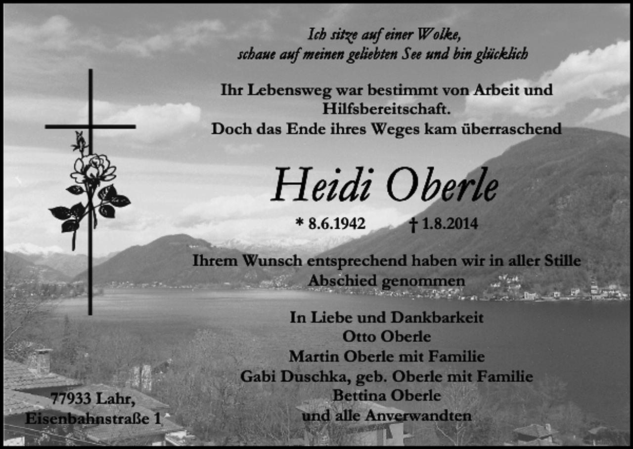 <p>Ihr Lebensweg war bestimmt von Arbeit und<br />Hilfsbereitschaft.<br />Doch das Ende ihres Weges kam überraschend</p><p>* 8.6.1942</p><p>† 1.8.2014</p><p>Ihrem Wunsch entsprechend haben wir in aller Stille<br />Abschied genommen</p><p>77933 Lahr,<br />Eisenbahnstraße 1</p><p>In Liebe und Dankbarkeit<br />Otto Oberle<br />Martin Oberle mit Familie<br />Gabi Duschka, geb. Oberle mit Familie<br />Bettina Oberle<br />und alle Anverwandten</p>