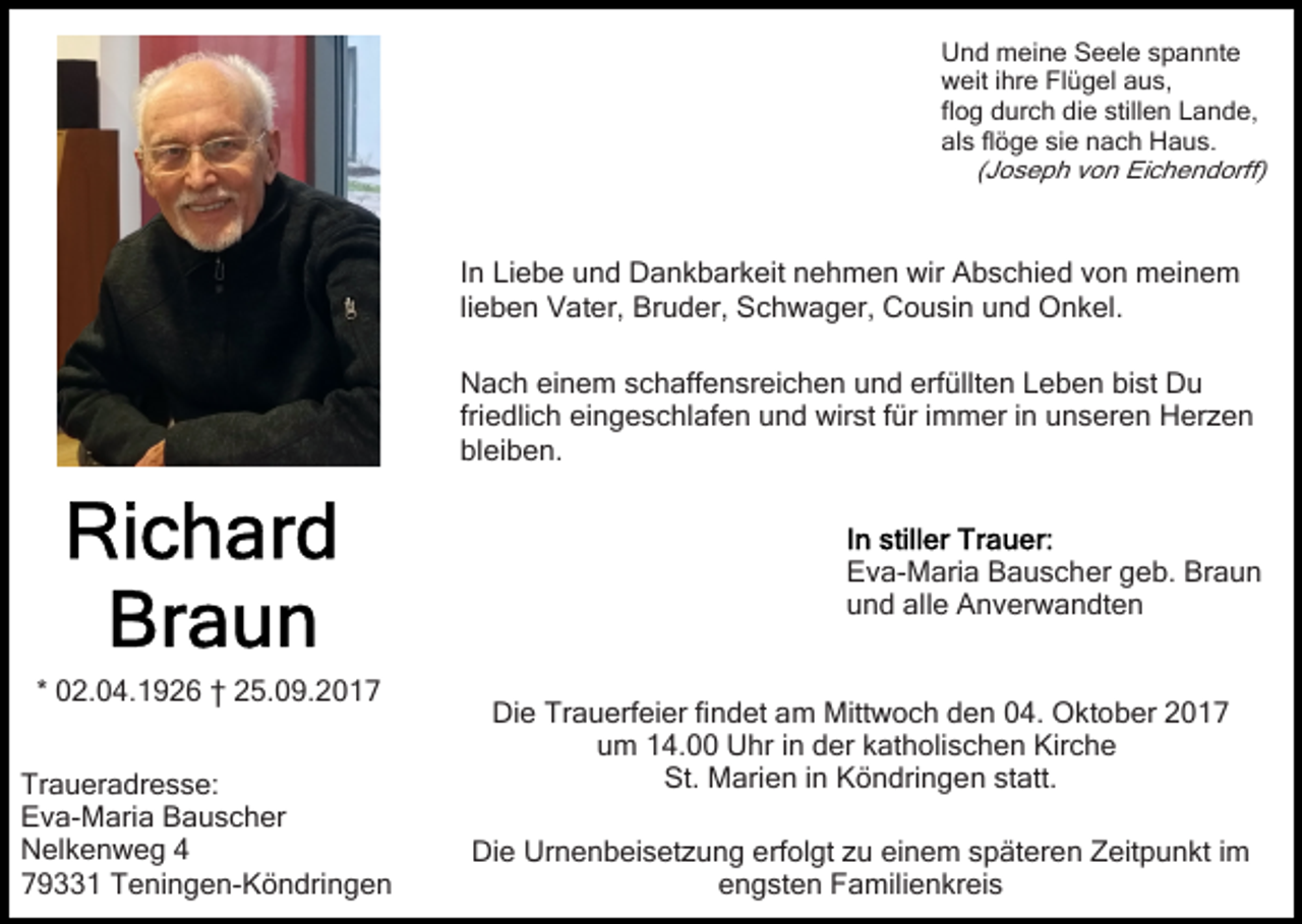 <p>UUnd<br />n d meine<br />m ei n e SSeele<br />e el e sspannte<br />p a n nt e<br />wweit<br />eit i ihre<br />hr e FlFlügel<br />ü g el aaus,<br />u s,<br />flog<br />fl<br />o g durch<br />d ur c h die<br />di e stillen<br />still e n Lande,<br />L an d e,<br />al<br />s flflöge<br />ö g e sisie<br />e nnach<br />a c h Haus.<br />Haus .<br />als<br />(Joseph<br />( J o s e p h von<br />v o n Eichendorff)<br />Ei c h e nd orff)</p><p>IInn Liebe<br />Li e b e und<br />u n d Dankbarkeit<br />D a n k b ar keit nnehmen<br />e h m e n wir<br />wir Abschied<br />A b s c hi e d vvon<br />o n meinem<br />m ei n e m<br />lieben<br />li e b e n Vater,<br />V at er, Bruder,<br />Br u d er, Schwager,<br />Sc h w a g er, Cousin<br />C o u si n und<br />u n d Onkel.<br />O n k el.<br />erfüllten<br />bist<br />NNach<br />a c h eieinem<br />n e m sschaffensreichen<br />c h aff e n sr ei c h e n uund<br />n d erf<br />üllt e n LLeben<br />e b e n bi<br />st Du<br />Du<br />friedlich<br />fri<br />e dli c h eingeschlafen<br />ei n g e s c hl af e n uund<br />n d wirst<br />wir st ffür<br />ür i immer<br />m m er i in<br />n uunseren<br />n s er e n Herzen<br />H er z e n<br />bl<br />ei b e n.<br />bleiben.</p><p>EEva-Maria<br />v a- M ari a BBauscher<br />a u s c h er ggeb.<br />e b. Braun<br />Br a u n<br />uund<br />n d all<br />e Anverwandten<br />A n v er w a n dt e n<br />alle<br />* 02.04.1926<br />0 2. 0 4. 1 9 2 6 †† 25.09.2017<br />2 5. 0 9. 2 0 1 7<br />Tr a u er a dr e s s e:<br />Traueradresse:<br />EEva-Maria<br />v a- M ari a BBauscher<br />a u s c h er<br />NNelkenweg<br />el k e n w e g 44<br />779331<br />9 1 Teningen-Köndringen<br />T e ni n g e n- K ö n dr i n g e n</p><p>Die<br />Di<br />e Tr<br />Trauerfeier<br />a u erf ei er fifindet<br />n d et aam<br />m Mitt<br />Mittwoch<br />w o c h dden<br />e n 004.<br />4. OOktober<br />k t o b er<br />um<br />u m 114.00<br />4. Uhr<br />U hr i in<br />n dder<br />er kkatholischen<br />a t h oli s c h e n Kirche<br />Kir c h e<br />St.<br />statt.<br />St. Marien<br />M ari e n i in<br />n KKöndringen<br />ö n dri n g e n st<br />att.<br />Die<br />Urnenbeisetzung<br />Di<br />e Ur<br />n e n b ei s et z u n g eerfolgt<br />rf ol gt zu<br />z u einem<br />ei n e m späteren<br />s p ät er en Zeitpunkt<br />Z eit p u n kt i im<br />m<br />e n g st e n Familienkreis<br />F a mili e n kr ei s<br />engsten</p>