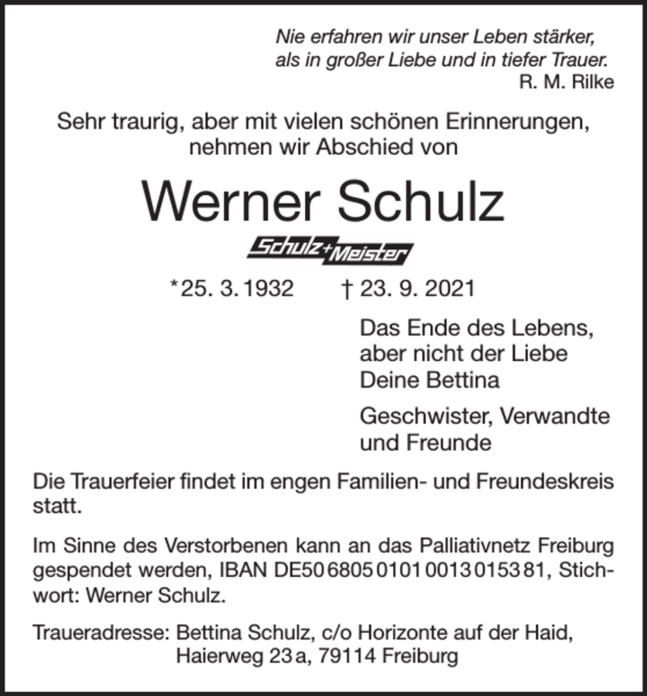 <p>Nie erfahren wir unser Leben stärker,<br />als in großer Liebe und in tiefer Trauer.</p><p>R. M. Rilke</p><p>Sehr traurig, aber mit vielen schönen Erinnerungen,<br />nehmen wir Abschied von</p><p>Werner Schulz<br />* 25. 3. 1932 † 23. 9. 2021<br />Das Ende des Lebens,<br />aber nicht der Liebe<br />Deine Bettina<br />Geschwister, Verwandte<br />und Freunde<br />Die Trauerfeier findet im engen Familien- und Freundeskreis<br />statt.<br />Im Sinne des Verstorbenen kann an das Palliativnetz Frei­burg<br />gespendet werden, IBAN DE50 6805 0101 0013 0153 81, Stichwort: Werner Schulz.<br />Traueradresse: Bettina Schulz, c/o Horizonte auf der Haid,<br />Haierweg 23 a, 79114 Freiburg</p>
