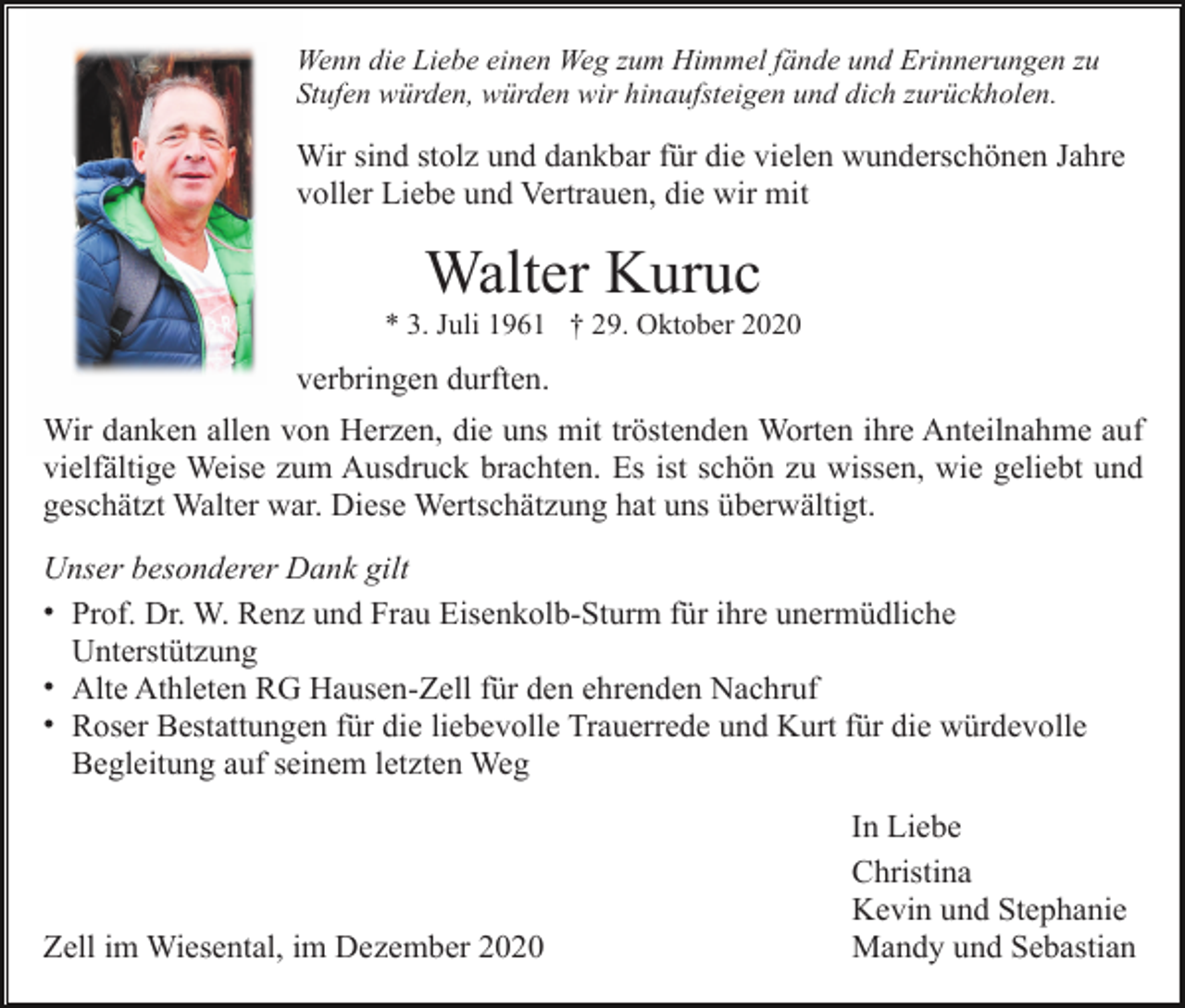 <p>Wenn die Liebe einen Weg zum Himmel fände und Erinnerungen zu<br />Stufen würden, würden wir hinaufsteigen und dich zurückholen.</p><p>Wir sind stolz und dankbar für die vielen wunderschönen Jahre<br />voller Liebe und Vertrauen, die wir mit</p><p>Walter Kuruc<br />* 3. Juli 1961 † 29. Oktober 2020</p><p>verbringen durften.<br />Wir danken allen von Herzen, die uns mit tröstenden Worten ihre Anteilnahme auf<br />vielfältige Weise zum Ausdruck brachten. Es ist schön zu wissen, wie geliebt und<br />geschätzt Walter war. Diese Wertschätzung hat uns überwältigt.<br />Unser besonderer Dank gilt<br />• Prof. Dr. W. Renz und Frau Eisenkolb-Sturm für ihre unermüdliche<br />Unterstützung<br />• Alte Athleten RG Hausen-Zell für den ehrenden Nachruf<br />• Roser Bestattungen für die liebevolle Trauerrede und Kurt für die würdevolle<br />Begleitung auf seinem letzten Weg</p><p>Zell im Wiesental, im Dezember 2020</p><p>In Liebe<br />Christina<br />Kevin und Stephanie<br />Mandy und Sebastian</p>