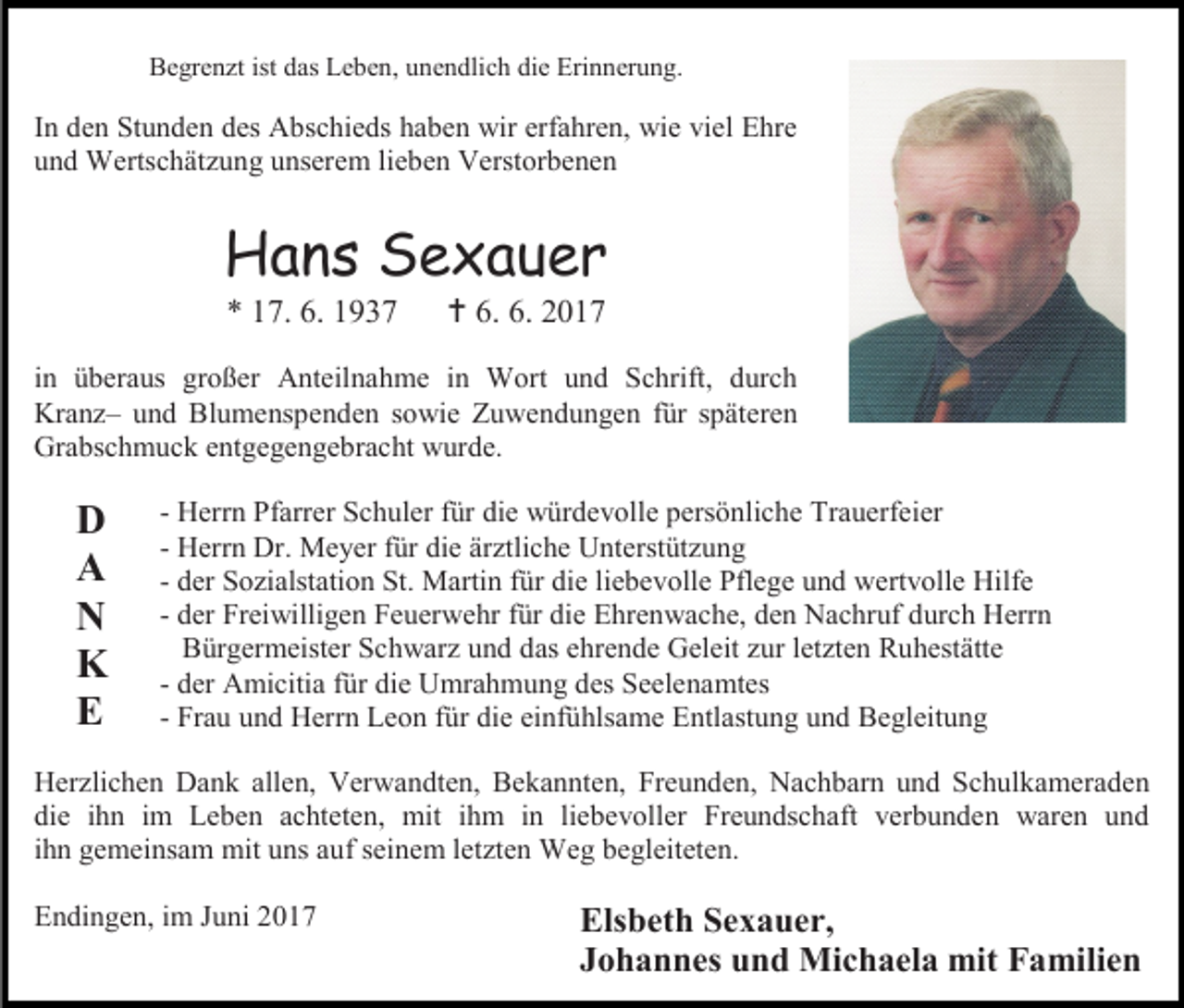 <p>Begrenzt ist das Leben, unendlich die Erinnerung.</p><p>In den Stunden des Abschieds haben wir erfahren, wie viel Ehre<br />und Wertschätzung unserem lieben Verstorbenen</p><p>Hans Sexauer<br />* 17. 6. 1937</p><p> 6. 6. 2017</p><p>in überaus großer Anteilnahme in Wort und Schrift, durch<br />Kranz– und Blumenspenden sowie Zuwendungen für späteren<br />Grabschmuck entgegengebracht wurde.</p><p>D<br />A<br />N<br />K<br />E</p><p>- Herrn Pfarrer Schuler für die würdevolle persönliche Trauerfeier<br />- Herrn Dr. Meyer für die ärztliche Unterstützung<br />- der Sozialstation St. Martin für die liebevolle Pflege und wertvolle Hilfe<br />- der Freiwilligen Feuerwehr für die Ehrenwache, den Nachruf durch Herrn<br />Bürgermeister Schwarz und das ehrende Geleit zur letzten Ruhestätte<br />- der Amicitia für die Umrahmung des Seelenamtes<br />- Frau und Herrn Leon für die einfühlsame Entlastung und Begleitung</p><p>Herzlichen Dank allen, Verwandten, Bekannten, Freunden, Nachbarn und Schulkameraden<br />die ihn im Leben achteten, mit ihm in liebevoller Freundschaft verbunden waren und<br />ihn gemeinsam mit uns auf seinem letzten Weg begleiteten.<br />Endingen, im Juni 2017</p><p>Elsbeth Sexauer,<br />Johannes und Michaela mit Familien</p>