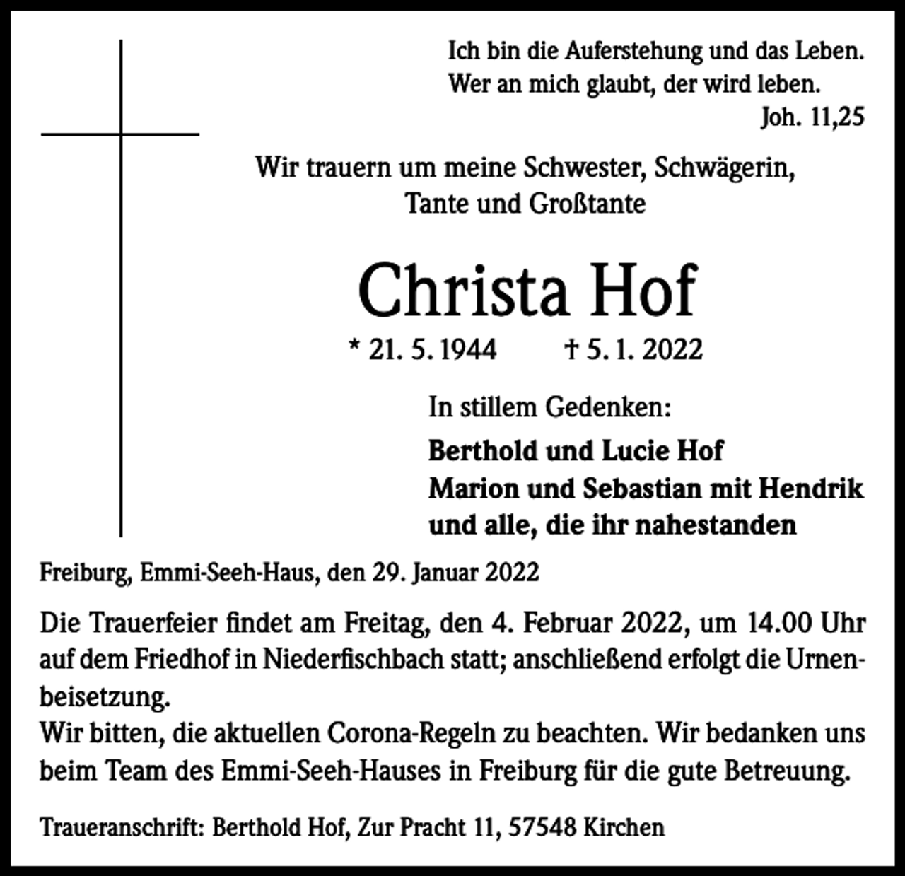 <p>Ich bin die Auferstehung und das Leben.<br />Wer an mich glaubt, der wird leben.</p><p>Joh. 11,25</p><p>Wir trauern um meine Schwester, Schwägerin,<br />Tante und Großtante</p><p>Christa Hof</p><p>* 21. 5. 1944</p><p>† 5. 1. 2022</p><p>In stillem Gedenken:<br />Berthold und Lucie Hof<br />Marion und Sebastian mit Hendrik<br />und alle, die ihr nahestanden<br />Freiburg, Emmi-Seeh-Haus, den 29. Januar 2022</p><p>Die Trauerfeier findet am Freitag, den 4. Februar 2022, um 14.00 Uhr<br />auf dem Friedhof in Niederfischbach statt; anschließend erfolgt die Urnenbeisetzung.<br />Wir bitten, die aktuellen Corona-Regeln zu beachten. Wir bedanken uns<br />beim Team des Emmi-Seeh-Hauses in Freiburg für die gute Betreuung.<br />Traueranschrift: Berthold Hof, Zur Pracht 11, 57548 Kirchen</p>