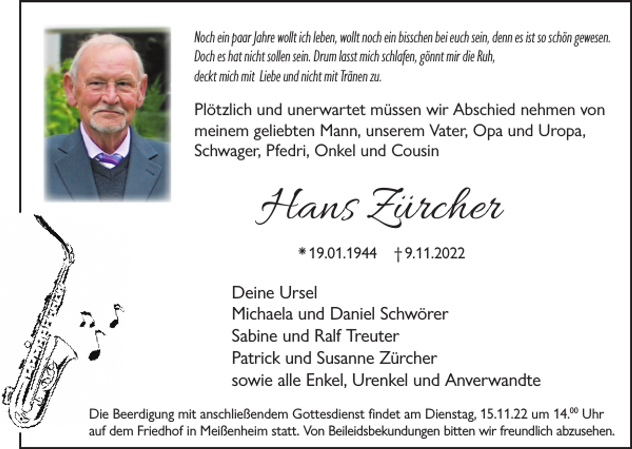 <p>Noch ein paar Jahre wollt ich leben, wollt noch ein bisschen bei euch sein, denn es ist so schön gewesen.<br />Doch es hat nicht sollen sein. Drum lasst mich schlafen, gönnt mir die Ruh,<br />deckt mich mit Liebe und nicht mit Tränen zu.</p><p>Plötzlich und unerwartet müssen wir Abschied nehmen von<br />meinem geliebten Mann, unserem Vater, Opa und Uropa,<br />Schwager, Pfedri, Onkel und Cousin</p><p>Hans Zürcher<br />* 19.01.1944</p><p>† 9.11.2022</p><p>Deine Ursel<br />Michaela und Daniel Schwörer<br />Sabine und Ralf Treuter<br />Patrick und Susanne Zürcher<br />sowie alle Enkel, Urenkel und Anverwandte<br />Die Beerdigung mit anschließendem Gottesdienst findet am Dienstag, 15.11.22 um 14.00 Uhr<br />auf dem Friedhof in Meißenheim statt. Von Beileidsbekundungen bitten wir freundlich abzusehen.</p>
