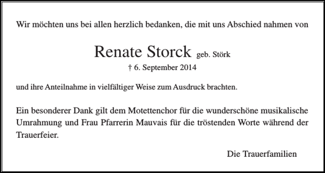<p>Wir möchten uns bei allen herzlich bedanken, die mit uns Abschied nahmen von</p><p>Renate Storck geb. Störk<br />† 6. September 2014<br />und ihre Anteilnahme in vielfältiger Weise zum Ausdruck brachten.</p><p>Ein besonderer Dank gilt dem Motettenchor für die wunderschöne musikalische<br />Umrahmung und Frau Pfarrerin Mauvais für die tröstenden Worte während der<br />Trauerfeier.<br />Die Trauerfamilien</p>