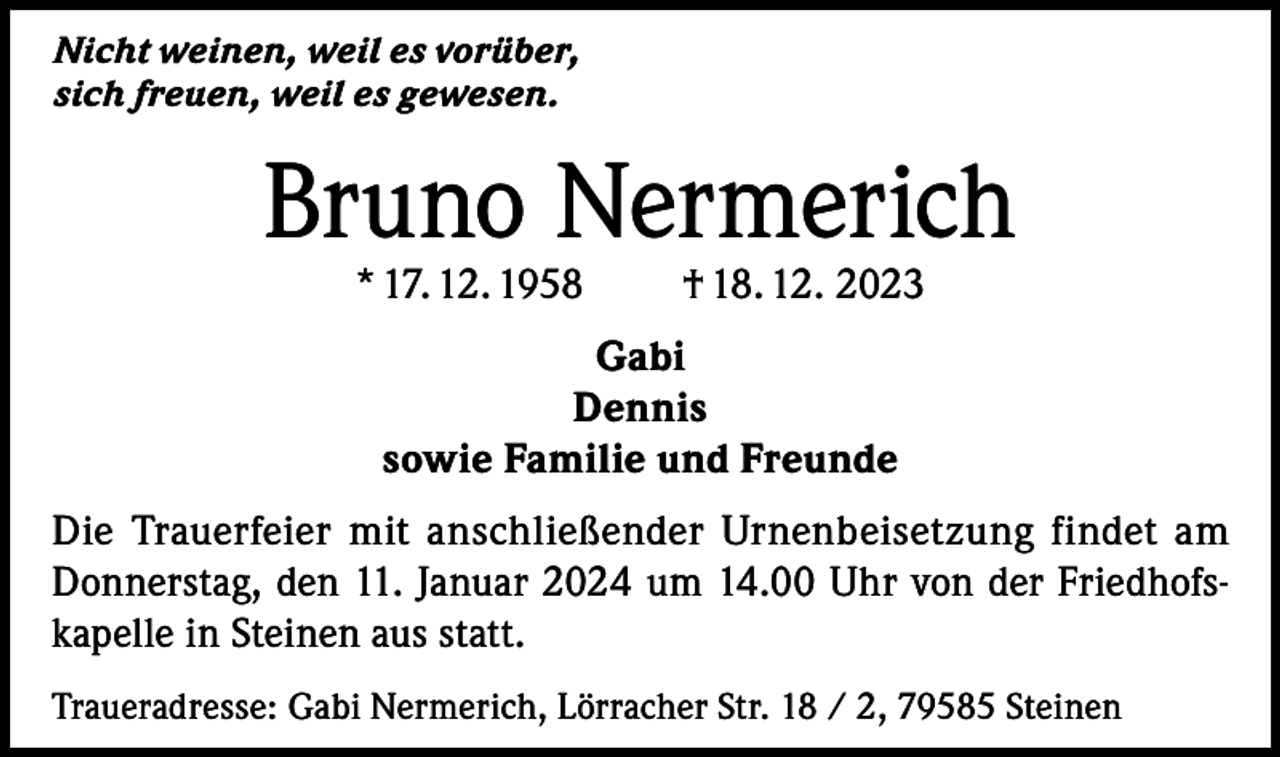 <p>Nicht weinen, weil es vorüber,<br />sich freuen, weil es gewesen.</p><p>Bruno Nermerich<br />* 17. 12. 1958</p><p>† 18. 12. 2023</p><p>Gabi<br />Dennis<br />sowie Familie und Freunde<br />Die Trauerfeier mit anschließender Urnenbeisetzung findet am<br />Donnerstag, den 11. Januar 2024 um 14.00 Uhr von der Friedhofskapelle in Steinen aus statt.<br />Traueradresse: Gabi Nermerich, Lörracher Str. 18 / 2, 79585 Steinen</p>