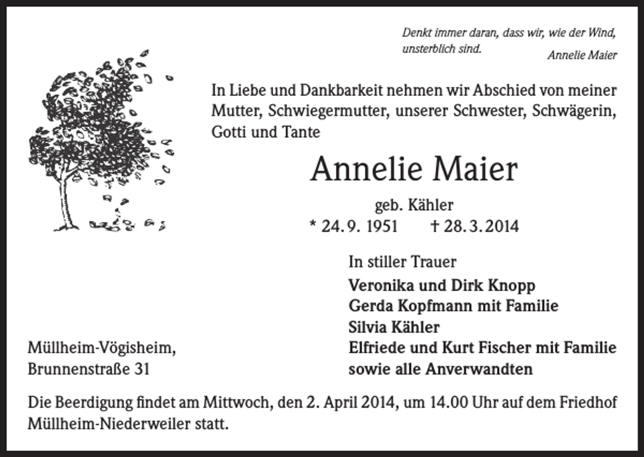 <p>Denkt immer daran, dass wir, wie der Wind,<br />unsterblich sind.<br />Annelie Maier</p><p>In Liebe und Dankbarkeit nehmen wir Abschied von meiner<br />Mutter, Schwiegermutter, unserer Schwester, Schwägerin,<br />Gotti und Tante</p><p>Annelie Maier<br />geb. Kähler<br />* 24. 9. 1951<br />† 28. 3. 2014</p><p>Müllheim-Vögisheim,<br />Brunnenstraße 31</p><p>In stiller Trauer<br />Veronika und Dirk Knopp<br />Gerda Kopfmann mit Familie<br />Silvia Kähler<br />Elfriede und Kurt Fischer mit Familie<br />sowie alle Anverwandten</p><p>Die Beerdigung findet am Mittwoch, den 2. April 2014, um 14.00 Uhr auf dem Friedhof<br />Müllheim-Niederweiler statt.</p>