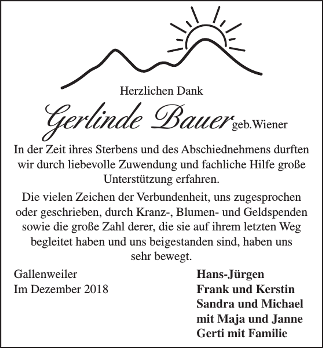 <p>Herzlichen Dank</p><p>Gerlinde Bauer</p><p>geb.Wiener</p><p>In der Zeit ihres Sterbens und des Abschiednehmens durften<br />wir durch liebevolle Zuwendung und fachliche Hilfe große<br />Unterstützung erfahren.<br />Die vielen Zeichen der Verbundenheit, uns zugesprochen<br />oder geschrieben, durch Kranz-, Blumen- und Geldspenden<br />sowie die große Zahl derer, die sie auf ihrem letzten Weg<br />begleitet haben und uns beigestanden sind, haben uns<br />sehr bewegt.<br />Gallenweiler<br />Hans-Jürgen<br />Im Dezember 2018<br />Frank und Kerstin</p><p>Sandra und Michael</p><p>mit Maja und Janne</p><p>Gerti mit Familie</p>