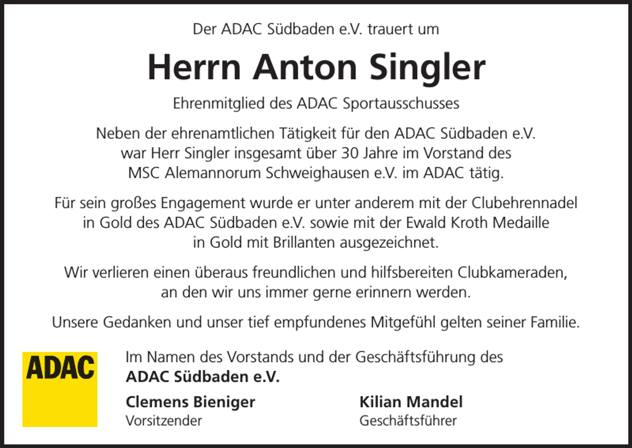 <p>Der ADAC Südbaden e.V. trauert um</p><p>Herrn Anton Singler<br />Ehrenmitglied des ADAC Sportausschusses<br />Neben der ehrenamtlichen Tätigkeit für den ADAC Südbaden e.V.<br />war Herr Singler insgesamt über 30 Jahre im Vorstand des<br />MSC Alemannorum Schweighausen e.V. im ADAC tätig.<br />Für sein großes Engagement wurde er unter anderem mit der Clubehrennadel<br />in Gold des ADAC Südbaden e.V. sowie mit der Ewald Kroth Medaille<br />in Gold mit Brillanten ausgezeichnet.<br />Wir verlieren einen überaus freundlichen und hilfsbereiten Clubkameraden,<br />an den wir uns immer gerne erinnern werden.<br />Unsere Gedanken und unser tief empfundenes Mitgefühl gelten seiner Familie.<br />Im Namen des Vorstands und der Geschäftsführung des<br />ADAC Südbaden e.V.<br />Clemens Bieniger</p><p>Kilian Mandel</p><p>Vorsitzender Geschäftsführer</p>