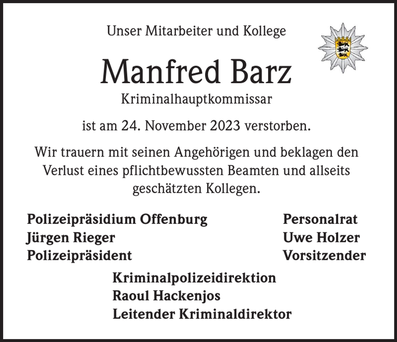 <p>Unser Mitarbeiter und Kollege</p><p>Manfred Barz<br />Kriminalhauptkommissar</p><p>ist am 24. November 2023 verstorben.<br />Wir trauern mit seinen Angehörigen und beklagen den<br />Verlust eines pflichtbewussten Beamten und allseits<br />geschätzten Kollegen.<br />Polizeipräsidium Offenburg<br />Personalrat<br />Jürgen Rieger<br />Uwe Holzer<br />Polizeipräsident Vorsitzender<br />Kriminalpolizeidirektion<br />Raoul Hackenjos<br />Leitender Kriminaldirektor</p>