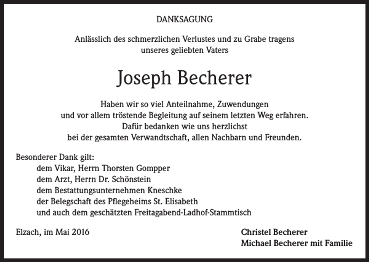 <p>Danksagung<br />Anlässlich des schmerzlichen Verlustes und zu Grabe tragens<br />unseres geliebten Vaters</p><p>Joseph Becherer<br />Haben wir so viel Anteilnahme, Zuwendungen<br />und vor allem tröstende Begleitung auf seinem letzten Weg erfahren.<br />Dafür bedanken wie uns herzlichst<br />bei der gesamten Verwandtschaft, allen Nachbarn und Freunden.<br />Besonderer Dank gilt:<br />dem Vikar, Herrn Thorsten Gompper<br />dem Arzt, Herrn Dr. Schönstein<br />dem Bestattungsunternehmen Kneschke<br />der Belegschaft des Pflegeheims St. Elisabeth<br />und auch dem geschätzten Freitagabend-Ladhof-Stammtisch<br />Elzach, im Mai 2016 Christel Becherer<br />Michael Becherer mit Familie</p>