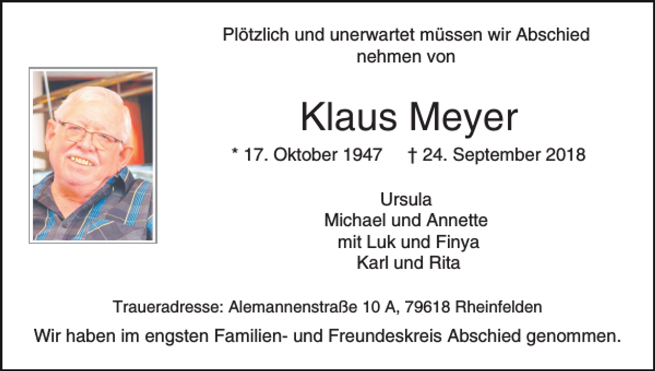 <p>Plötzlich und unerwartet müssen wir Abschied<br />nehmen von</p><p>Klaus Meyer<br />* 17. Oktober 1947</p><p>† 24. September 2018</p><p>Ursula<br />Michael und Annette<br />mit Luk und Finya<br />Karl und Rita<br />Traueradresse: Alemannenstraße 10 A, 79618 Rheinfelden</p><p>Wir haben im engsten Familien- und Freundeskreis Abschied genommen.</p>