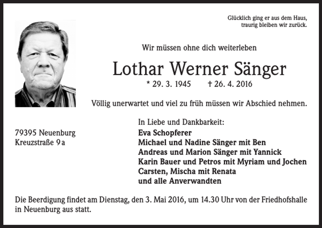 <p>Glücklich ging er aus dem Haus,<br />traurig bleiben wir zurück.</p><p>Wir müssen ohne dich weiterleben</p><p>Lothar Werner Sänger<br />* 29. 3. 1945 † 26. 4. 2016</p><p>Völlig unerwartet und viel zu früh müssen wir Abschied nehmen.</p><p>79395 Neuenburg<br />Kreuzstraße 9 a</p><p>In Liebe und Dankbarkeit:<br />Eva Schopferer<br />Michael und Nadine Sänger mit Ben<br />Andreas und Marion Sänger mit Yannick<br />Karin Bauer und Petros mit Myriam und Jochen<br />Carsten, Mischa mit Renata<br />und alle Anverwandten</p><p>Die Beerdigung findet am Dienstag, den 3. Mai 2016, um 14.30 Uhr von der Friedhofs­halle<br />in Neuenburg aus statt.</p>
