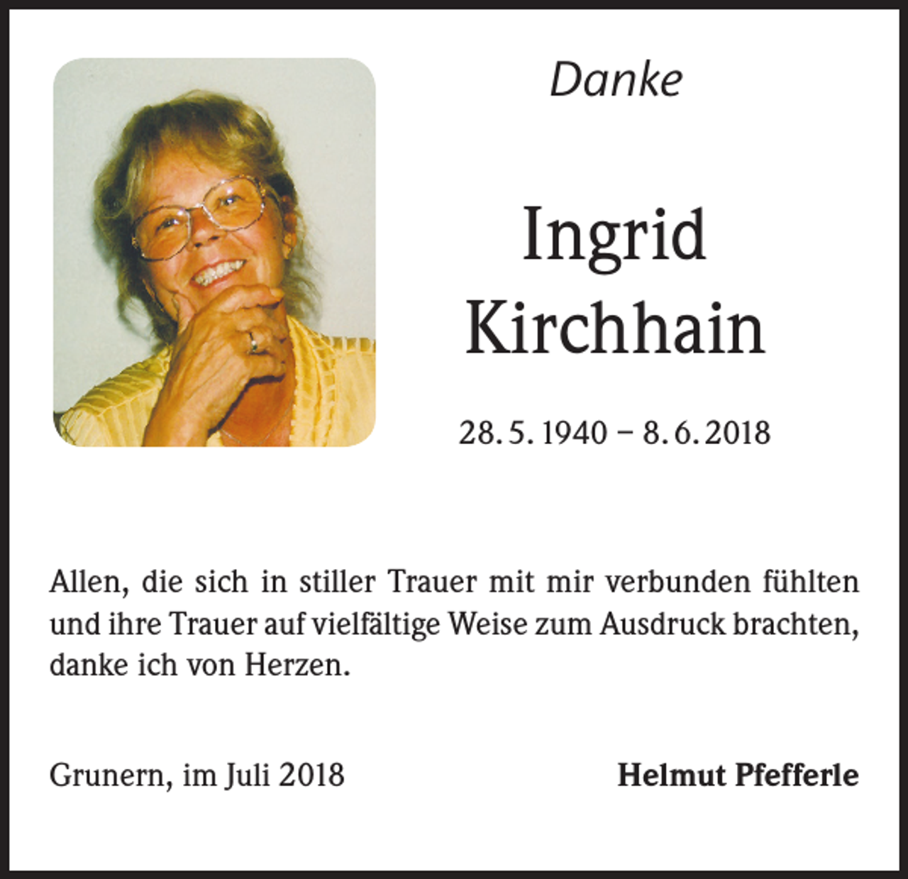 <p>Danke</p><p>Ingrid<br />Kirchhain<br />28. 5. 1940 – 8. 6. 2018</p><p>Allen, die sich in stiller Trauer mit mir verbunden fühlten<br />und ihre Trauer auf vielfältige Weise zum Ausdruck brachten,<br />danke ich von Herzen.<br />Grunern, im Juli 2018</p><p>Helmut Pfefferle</p>