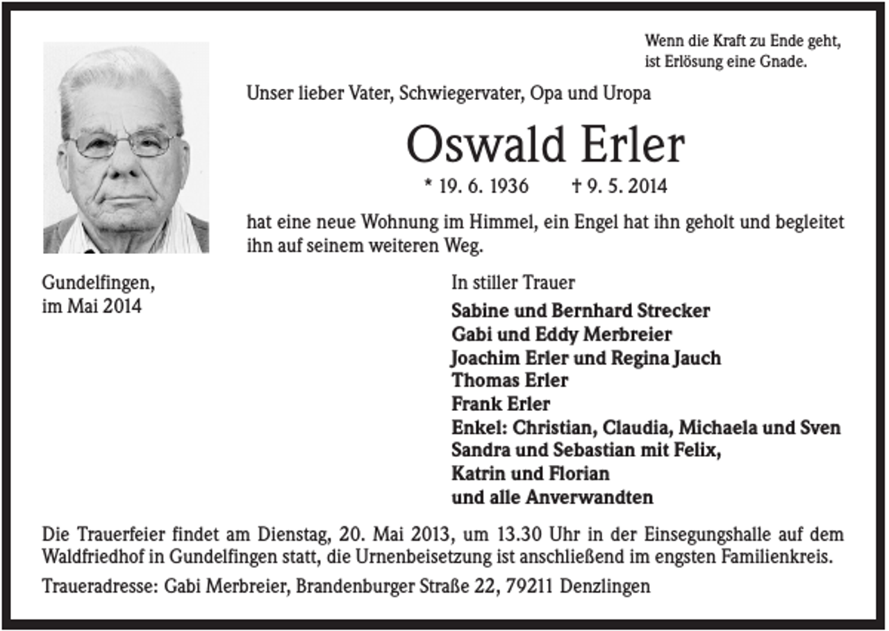 <p>Wenn die Kraft zu Ende geht,<br />ist Erlösung eine Gnade.</p><p>Unser lieber Vater, Schwiegervater, Opa und Uropa</p><p>Oswald Erler<br />* 19. 6. 1936</p><p>† 9. 5. 2014</p><p>hat eine neue Wohnung im Himmel, ein Engel hat ihn geholt und begleitet<br />ihn auf seinem weiteren Weg.<br />Gundelfingen,<br />im Mai 2014</p><p>In stiller Trauer<br />Sabine und Bernhard Strecker<br />Gabi und Eddy Merbreier<br />Joachim Erler und Regina Jauch<br />Thomas Erler<br />Frank Erler<br />Enkel: Christian, Claudia, Michaela und Sven<br />Sandra und Sebastian mit Felix,<br />Katrin und Florian<br />und alle Anverwandten</p><p>Die Trauerfeier findet am Dienstag, 20. Mai 2013, um 13.30 Uhr in der Einsegungshalle auf dem<br />Waldfriedhof in Gundelfingen statt, die Urnenbeisetzung ist anschließend im engsten Familienkreis.<br />Traueradresse: Gabi Merbreier, Brandenburger Straße 22, 79211 Denzlingen</p>