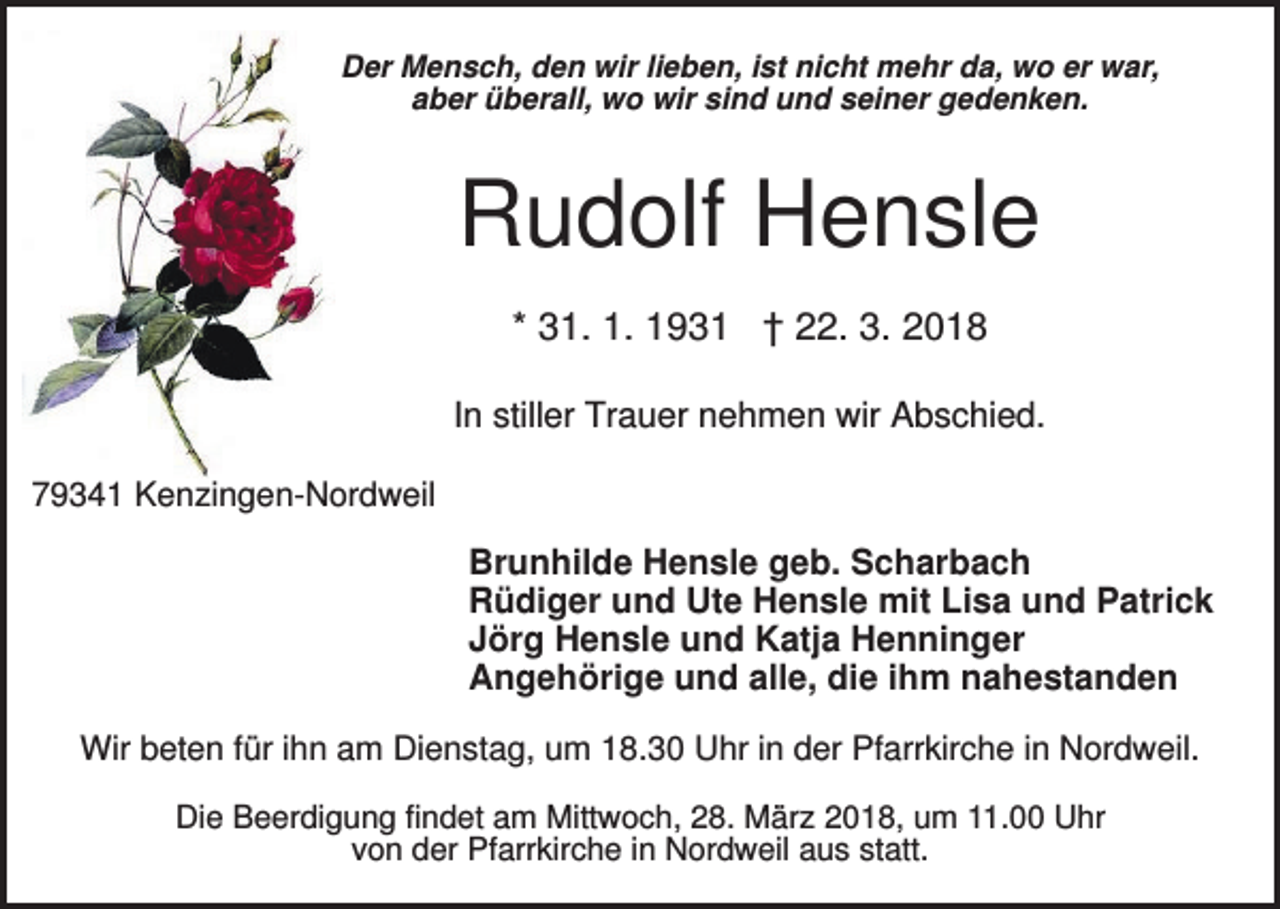 <p>Der Mensch, den wir lieben, ist nicht mehr da, wo er war,<br />aber überall, wo wir sind und seiner gedenken.</p><p>Rudolf Hensle<br />* 31. 1. 1931 † 22. 3. 2018<br />In stiller Trauer nehmen wir Abschied.<br />79341 Kenzingen-Nordweil</p><p>Brunhilde Hensle geb. Scharbach<br />Rüdiger und Ute Hensle mit Lisa und Patrick<br />Jörg Hensle und Katja Henninger<br />Angehörige und alle, die ihm nahestanden<br />Wir beten für ihn am Dienstag, um 18.30 Uhr in der Pfarrkirche in Nordweil.<br />Die Beerdigung findet am Mittwoch, 28. März 2018, um 11.00 Uhr<br />von der Pfarrkirche in Nordweil aus statt.</p>