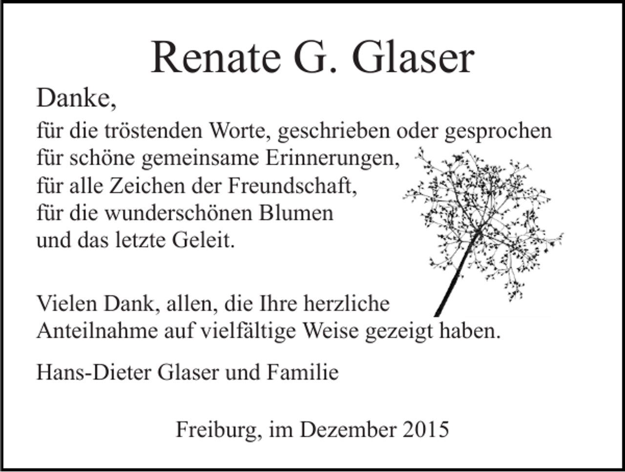 <p>Danke,</p><p>Renate G. Glaser</p><p>für die tröstenden Worte, geschrieben oder gesprochen<br />für schöne gemeinsame Erinnerungen,<br />für alle Zeichen der Freundschaft,<br />für die wunderschönen Blumen<br />und das letzte Geleit.<br />Vielen Dank, allen, die Ihre herzliche<br />Anteilnahme auf vielfältige Weise gezeigt haben.<br />Hans-Dieter Glaser und Familie<br />Freiburg, im Dezember 2015</p>