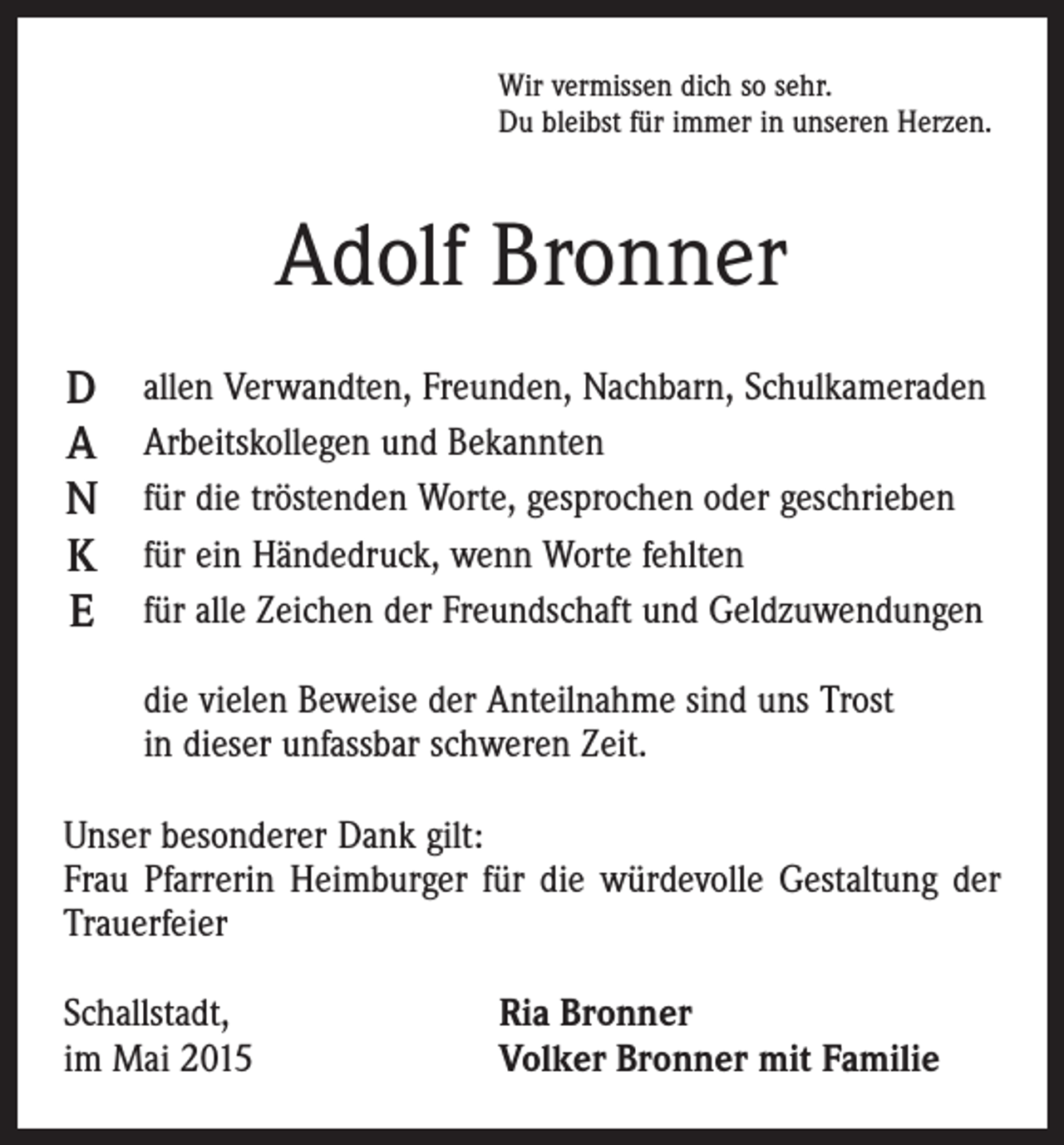 <p>Wir vermissen dich so sehr.<br />Du bleibst für immer in unseren Herzen.</p><p>Adolf Bronner<br />D<br />A<br />N<br />K<br />E</p><p>allen Verwandten, Freunden, Nachbarn, Schulkameraden<br />Arbeitskollegen und Bekannten<br />für die tröstenden Worte, gesprochen oder geschrieben<br />für ein Händedruck, wenn Worte fehlten<br />für alle Zeichen der Freundschaft und Geldzuwendungen<br />die vielen Beweise der Anteilnahme sind uns Trost<br />in dieser unfassbar schweren Zeit.</p><p>Unser besonderer Dank gilt:<br />Frau Pfarrerin Heimburger für die würdevolle Gestaltung der<br />Trauerfeier<br />Schallstadt,<br />im Mai 2015</p><p>Ria Bronner<br />Volker Bronner mit Familie</p>
