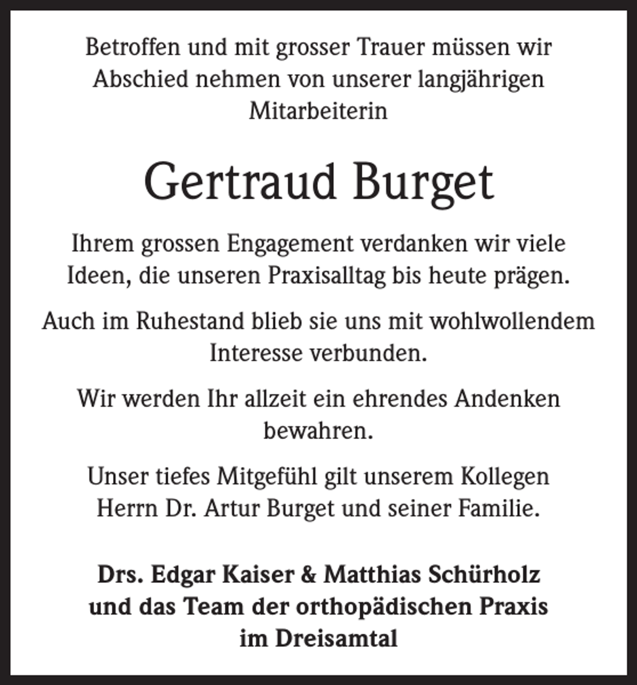 <p>Betroffen und mit grosser Trauer müssen wir<br />Abschied nehmen von unserer langjährigen<br />Mitarbeiterin</p><p>Gertraud Burget<br />Ihrem grossen Engagement verdanken wir viele<br />Ideen, die unseren Praxisalltag bis heute prägen.<br />Auch im Ruhestand blieb sie uns mit wohlwollendem<br />Interesse verbunden.<br />Wir werden Ihr allzeit ein ehrendes Andenken<br />bewahren.<br />Unser tiefes Mitgefühl gilt unserem Kollegen<br />Herrn Dr. Artur Burget und seiner Familie.<br />Drs. Edgar Kaiser &amp; Matthias Schürholz<br />und das Team der orthopädischen Praxis<br />im Dreisamtal</p>