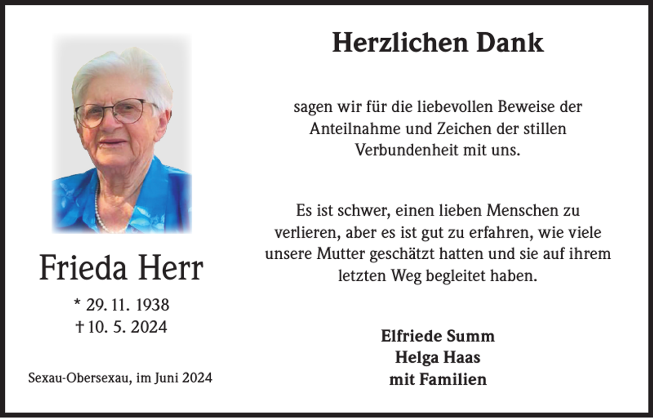 <p>Herzlichen Dank<br />sagen wir für die liebevollen Beweise der<br />Anteilnahme und Zeichen der stillen<br />Verbundenheit mit uns.</p><p>Frieda Herr<br />* 29. 11. 1938<br />† 10. 5. 2024<br />Sexau-Obersexau, im Juni 2024</p><p>Es ist schwer, einen lieben Menschen zu<br />verlieren, aber es ist gut zu erfahren, wie viele<br />unsere Mutter geschätzt hatten und sie auf ihrem<br />letzten Weg begleitet haben.<br />Elfriede Summ<br />Helga Haas<br />mit Familien</p>