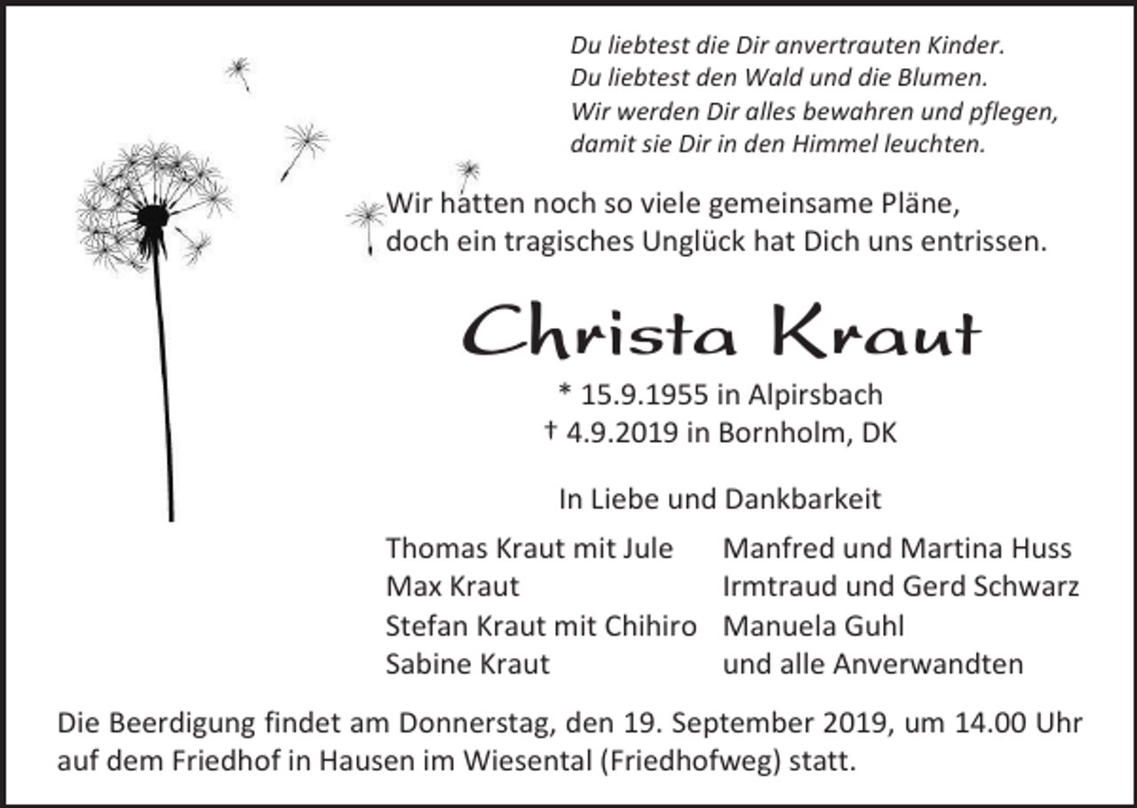 <p>Du liebtest die Dir anvertrauten Kinder.<br />Du liebtest den Wald und die Blumen.<br />Wir werden Dir alles bewahren und pflegen,<br />damit sie Dir in den Himmel leuchten.</p><p>Wir hatten noch so viele gemeinsame Pläne,<br />doch ein tragisches Unglück hat Dich uns entrissen.</p><p>Christa Kraut<br />* 15.9.1955 in Alpirsbach<br />† 4.9.2019 in Bornholm, DK<br />In Liebe und Dankbarkeit<br />Thomas Kraut mit Jule<br />Max Kraut<br />Stefan Kraut mit Chihiro<br />Sabine Kraut</p><p>Manfred und Martina Huss<br />Irmtraud und Gerd Schwarz<br />Manuela Guhl<br />und alle Anverwandten</p><p>Die Beerdigung findet am Donnerstag, den 19. September 2019, um 14.00 Uhr<br />auf dem Friedhof in Hausen im Wiesental (Friedhofweg) statt.</p>