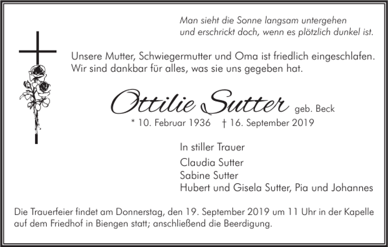 <p>Man sieht die Sonne langsam untergehen<br />und erschrickt doch, wenn es plötzlich dunkel ist.</p><p>Unsere Mutter, Schwiegermutter und Oma ist friedlich eingeschlafen.<br />Wir sind dankbar für alles, was sie uns gegeben hat.</p><p>Ottilie Sutter<br />* 10. Februar 1936</p><p>geb. Beck<br />† 16. September 2019</p><p>In stiller Trauer<br />Claudia Sutter<br />Sabine Sutter<br />Hubert und Gisela Sutter, Pia und Johannes<br />Die Trauerfeier findet am Donnerstag, den 19. September 2019 um 11 Uhr in der Kapelle<br />auf dem Friedhof in Biengen statt; anschließend die Beerdigung.</p>