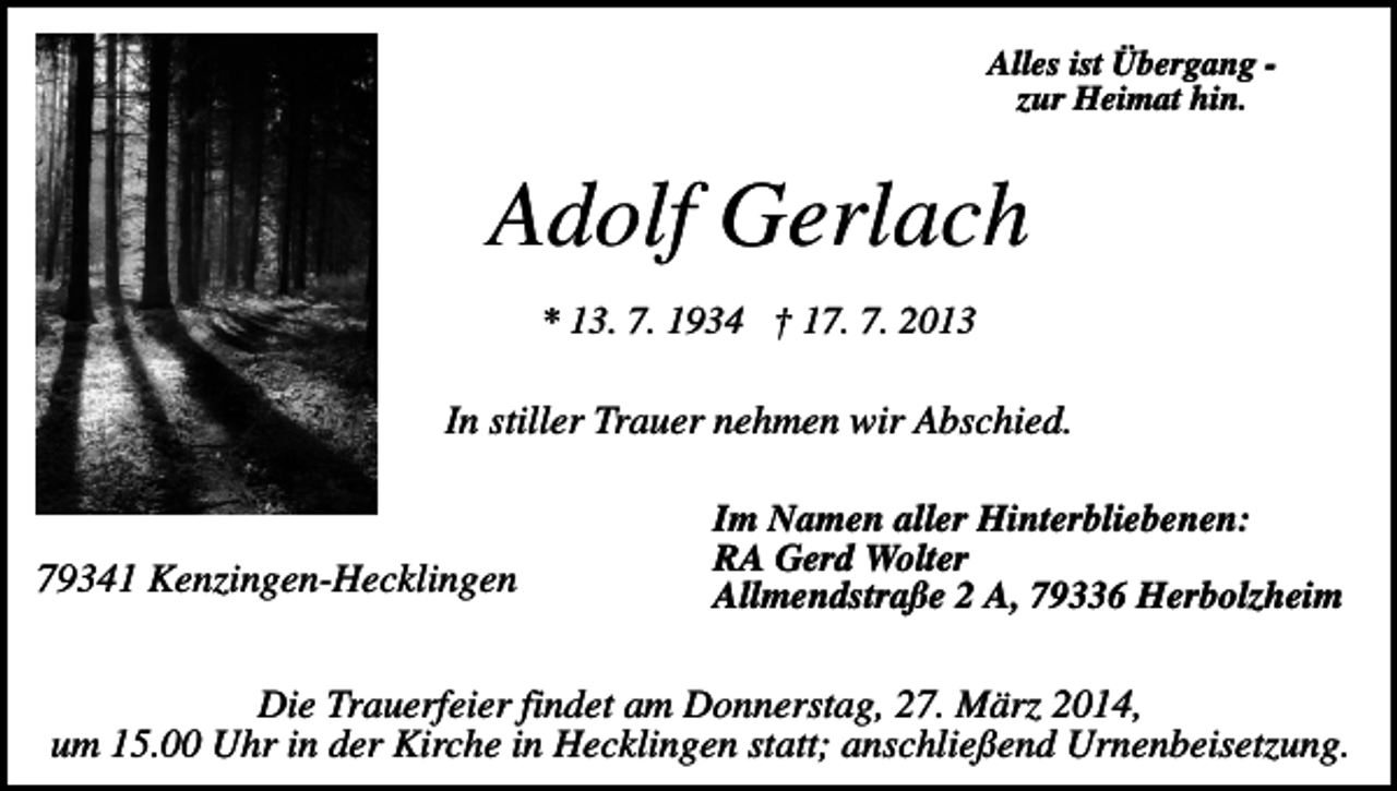 <p>Alles ist Übergang zur Heimat hin.</p><p>Adolf Gerlach<br />* 13. 7. 1934 † 17. 7. 2013</p><p>In stiller Trauer nehmen wir Abschied.</p><p>79341 Kenzingen-Hecklingen</p><p>Im Namen aller Hinterbliebenen:<br />RA Gerd Wolter<br />Allmendstraße 2 A, 79336 Herbolzheim</p><p>Die Trauerfeier findet am Donnerstag, 27. März 2014,<br />um 15.00 Uhr in der Kirche in Hecklingen statt; anschließend Urnenbeisetzung.</p>
