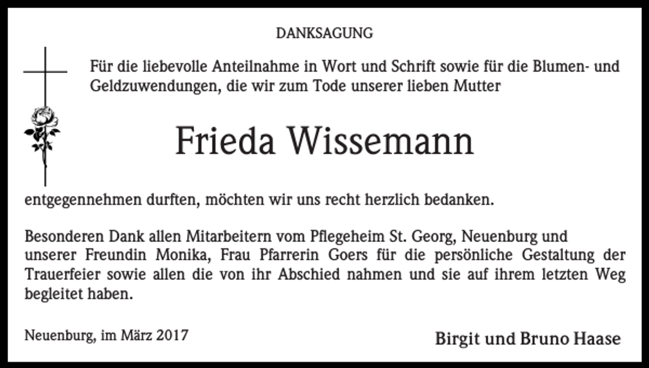 <p>DANKSAGUNG</p><p>Für die liebevolle Anteilnahme in Wort und Schrift sowie für die Blumen- und<br />Geldzuwendungen, die wir zum Tode unserer lieben Mutter</p><p>Frieda Wissemann<br />entgegennehmen durften, möchten wir uns recht herzlich bedanken.<br />Besonderen Dank allen Mitarbeitern vom Pflegeheim St. Georg, Neuenburg und<br />unserer Freundin Monika, Frau Pfarrerin Goers für die persönliche Gestaltung der<br />Trauerfeier sowie allen die von ihr Abschied nahmen und sie auf ihrem letzten Weg<br />begleitet haben.<br />Neuenburg, im März 2017</p><p>Birgit und Bruno Haase</p>