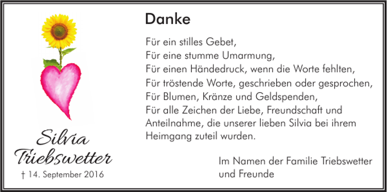 <p>Danke</p><p>Silvia<br />Triebswetter<br />† 14. September 2016</p><p>Für ein stilles Gebet,<br />Für eine stumme Umarmung,<br />Für einen Händedruck, wenn die Worte fehlten,<br />Für tröstende Worte, geschrieben oder gesprochen,<br />Für Blumen, Kränze und Geldspenden,<br />Für alle Zeichen der Liebe, Freundschaft und<br />Anteilnahme, die unserer lieben Silvia bei ihrem<br />Heimgang zuteil wurden.<br />Im Namen der Familie Triebswetter<br />und Freunde</p>