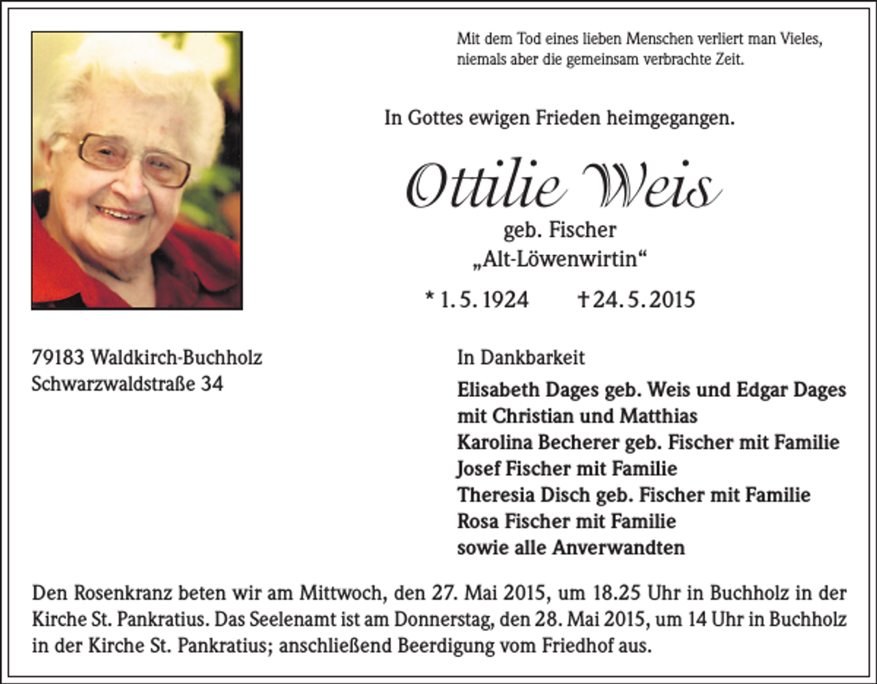 <p>Mit dem Tod eines lieben Menschen verliert man Vieles,<br />niemals aber die gemeinsam verbrachte Zeit.</p><p>In Gottes ewigen Frieden heimgegangen.</p><p>Ottilie Weis<br />geb. Fischer<br />„Alt-Löwenwirtin“</p><p>* 1. 5. 1924<br />79183 Waldkirch-Buchholz<br />Schwarzwaldstraße 34</p><p>† 24. 5. 2015</p><p>In Dankbarkeit<br />Elisabeth Dages geb. Weis und Edgar Dages<br />mit Christian und Matthias<br />Karolina Becherer geb. Fischer mit Familie<br />Josef Fischer mit Familie<br />Theresia Disch geb. Fischer mit Familie<br />Rosa Fischer mit Familie<br />sowie alle Anverwandten</p><p>Den Rosenkranz beten wir am Mittwoch, den 27. Mai 2015, um 18.25 Uhr in Buchholz in der<br />Kirche St. Pankratius. Das Seelenamt ist am Donnerstag, den 28. Mai 2015, um 14 Uhr in Buchholz<br />in der Kirche St. Pankratius; anschließend Beerdigung vom Friedhof aus.</p>