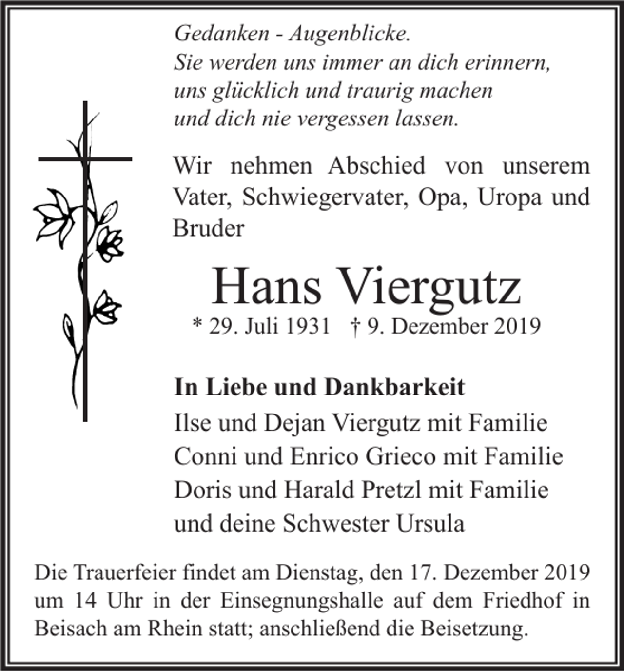 <p>Gedanken - Augenblicke.<br />Sie werden uns immer an dich erinnern,<br />uns glücklich und traurig machen<br />und dich nie vergessen lassen.</p><p>Wir nehmen Abschied von unserem<br />Vater, Schwiegervater, Opa, Uropa und<br />Bruder</p><p>Hans Viergutz</p><p>* 29. Juli 1931 † 9. Dezember 2019</p><p>In Liebe und Dankbarkeit<br />Ilse und Dejan Viergutz mit Familie<br />Conni und Enrico Grieco mit Familie<br />Doris und Harald Pretzl mit Familie<br />und deine Schwester Ursula<br />Die Trauerfeier findet am Dienstag, den 17. Dezember 2019<br />um 14 Uhr in der Einsegnungshalle auf dem Friedhof in<br />Beisach am Rhein statt; anschließend die Beisetzung.</p>