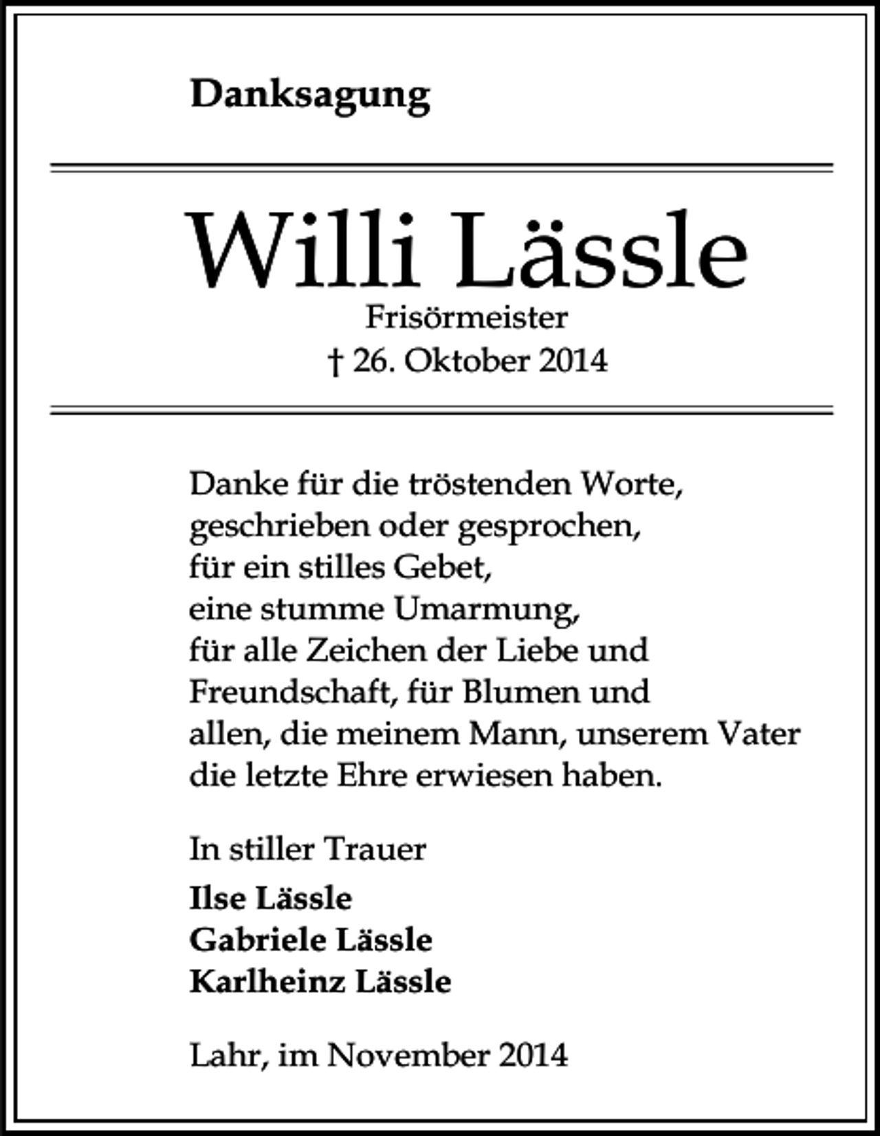 <p>Danksagung</p><p>Willi Lässle<br />Frisörmeister<br />† 26. Oktober 2014</p><p>Danke für die tröstenden Worte,<br />geschrieben oder gesprochen,<br />für ein stilles Gebet,<br />eine stumme Umarmung,<br />für alle Zeichen der Liebe und<br />Freundschaft, für Blumen und<br />allen, die meinem Mann, unserem Vater<br />die letzte Ehre erwiesen haben.<br />In stiller Trauer<br />Ilse Lässle<br />Gabriele Lässle<br />Karlheinz Lässle<br />Lahr, im November 2014</p>