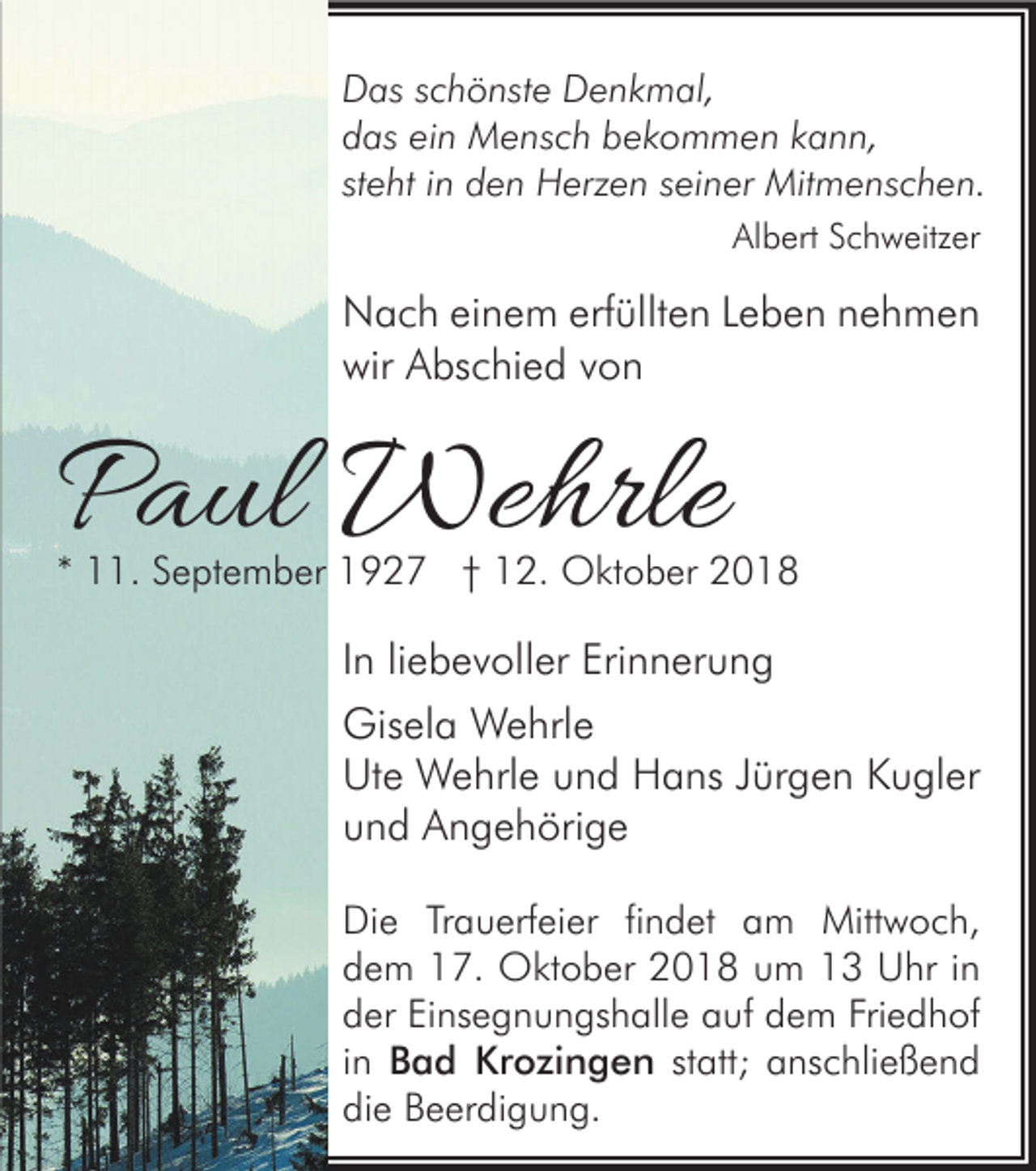 <p>Das schönste Denkmal,<br />das ein Mensch bekommen kann,<br />steht in den Herzen seiner Mitmenschen.<br />Albert Schweitzer</p><p>Nach einem erfüllten Leben nehmen<br />wir Abschied von</p><p>Paul Wehrle</p><p>* 11. September 1927 † 12. Oktober 2018</p><p>In liebevoller Erinnerung<br />Gisela Wehrle<br />Ute Wehrle und Hans Jürgen Kugler<br />und Angehörige<br />Die Trauerfeier findet am Mittwoch,<br />dem 17. Oktober 2018 um 13 Uhr in<br />der Einsegnungshalle auf dem Friedhof<br />in Bad Krozingen statt; anschließend<br />die Beerdigung.</p>