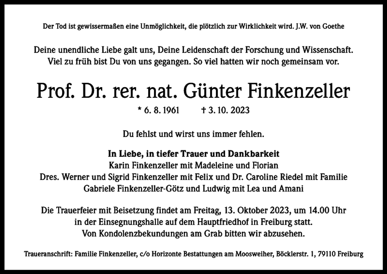 <p>Der Tod ist gewissermaßen eine Unmöglichkeit, die plötzlich zur Wirklichkeit wird. J.W. von Goethe</p><p>Deine unendliche Liebe galt uns, Deine Leidenschaft der Forschung und Wissenschaft.<br />Viel zu früh bist Du von uns gegangen. So viel hatten wir noch gemeinsam vor.</p><p>Prof. Dr. rer. nat. Günter Finkenzeller<br />* 6. 8. 1961</p><p>† 3. 10. 2023</p><p>Du fehlst und wirst uns immer fehlen.<br />In Liebe, in tiefer Trauer und Dankbarkeit<br />Karin Finkenzeller mit Madeleine und Florian<br />Dres. Werner und Sigrid Finkenzeller mit Felix und Dr. Caroline Riedel mit Familie<br />Gabriele Finkenzeller-Götz und Ludwig mit Lea und Amani<br />Die Trauerfeier mit Beisetzung findet am Freitag, 13. Oktober 2023, um 14.00 Uhr<br />in der Einsegnungshalle auf dem Hauptfriedhof in Freiburg statt.<br />Von Kondolenzbekundungen am Grab bitten wir abzusehen.<br />Traueranschrift: Familie Finkenzeller, c/o Horizonte Bestattungen am Moosweiher, Böcklerstr. 1, 79110 Freiburg</p>
