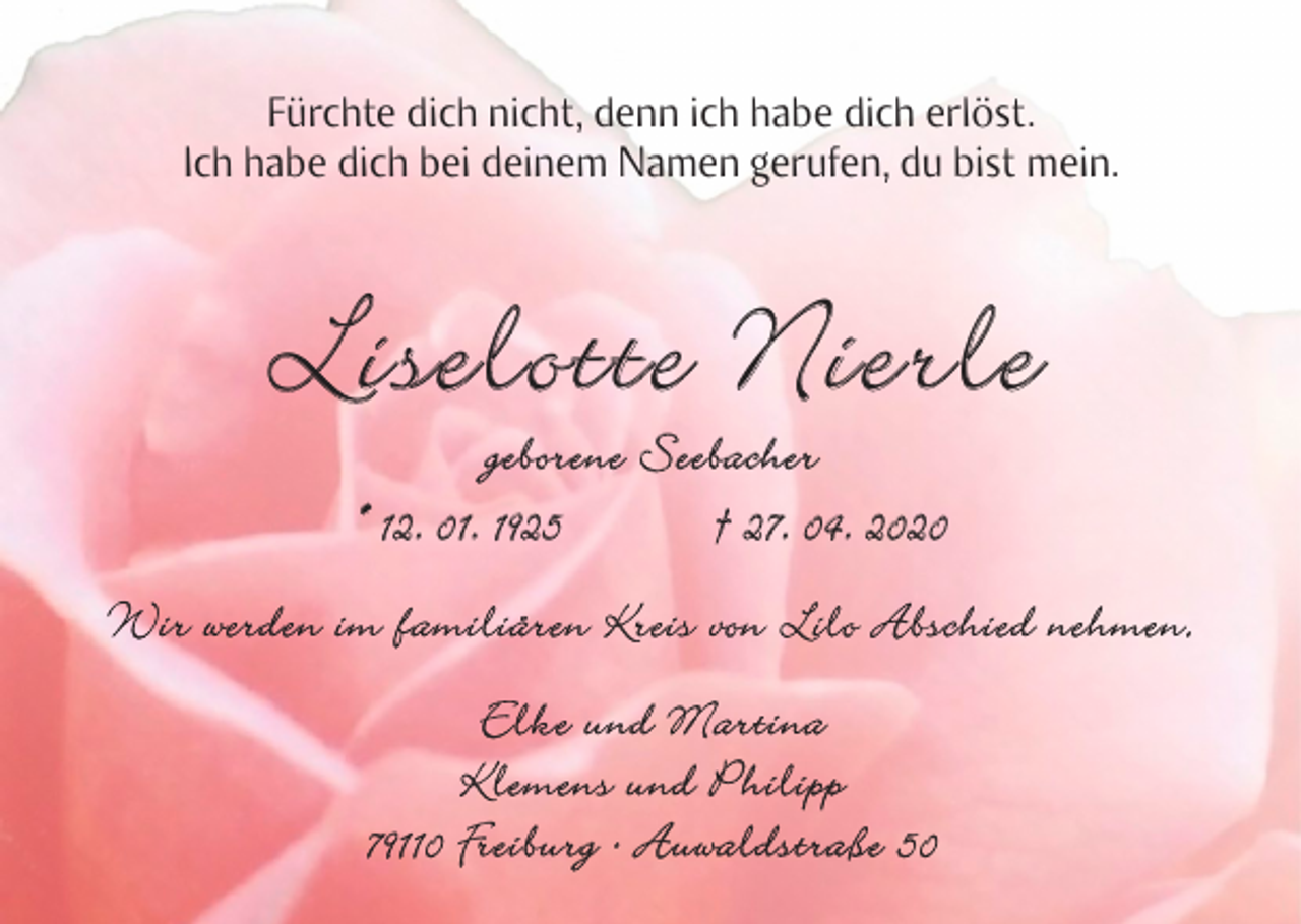 <p>Fürchte dich nicht, denn ich habe dich erlöst.<br />Ich habe dich bei deinem Namen gerufen, du bist mein.</p><p>Liselotte Nierle<br />geborene Seebacher<br />* 12. 01. 1925 † 27. 04. 2020</p><p>Wir werden im familiären Kreis von Lilo Abschied nehmen.<br />Elke und Martina<br />Klemens und Philipp<br />79110 Freiburg · Auwaldstraße 50</p>